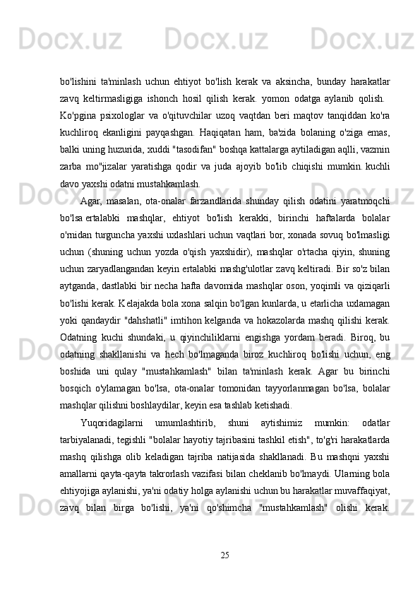 bo'lishini   ta'minlash   uchun   ehtiyot   bo'lish   kerak   va   aksincha,   bunday   harakatlar
zavq   keltirmasligiga   ishonch   hosil   qilish   kerak.   yomon   odatga   aylanib   qolish.  
Ko'pgina   psixologlar   va   o'qituvchilar   uzoq   vaqtdan   beri   maqtov   tanqiddan   ko'ra
kuchliroq   ekanligini   payqashgan.   Haqiqatan   ham,   ba'zida   bolaning   o'ziga   emas,
balki uning huzurida, xuddi "tasodifan" boshqa kattalarga aytiladigan aqlli, vazmin
zarba   mo''jizalar   yaratishga   qodir   va   juda   ajoyib   bo'lib   chiqishi   mumkin.   kuchli
davo   yaxshi odatni mustahkamlash. 
Agar,   masalan,   ota-onalar   farzandlarida   shunday   qilish   odatini   yaratmoqchi
bo'lsa   ertalabki   mashqlar,   ehtiyot   bo'lish   kerakki,   birinchi   haftalarda   bolalar
o'rnidan turguncha yaxshi uxlashlari uchun vaqtlari bor, xonada sovuq bo'lmasligi
uchun   (shuning   uchun   yozda   o'qish   yaxshidir),   mashqlar   o'rtacha   qiyin,   shuning
uchun zaryadlangandan keyin ertalabki mashg'ulotlar zavq keltiradi. Bir so'z bilan
aytganda, dastlabki  bir necha hafta davomida mashqlar oson, yoqimli va qiziqarli
bo'lishi kerak. Kelajakda bola xona salqin bo'lgan kunlarda, u etarlicha uxlamagan
yoki qandaydir "dahshatli" imtihon kelganda va hokazolarda mashq qilishi  kerak.
Odatning   kuchi   shundaki,   u   qiyinchiliklarni   engishga   yordam   beradi.   Biroq,   bu
odatning   shakllanishi   va   hech   bo'lmaganda   biroz   kuchliroq   bo'lishi   uchun,   eng
boshida   uni   qulay   "mustahkamlash"   bilan   ta'minlash   kerak.   Agar   bu   birinchi
bosqich   o'ylamagan   bo'lsa,   ota-onalar   tomonidan   tayyorlanmagan   bo'lsa,   bolalar
mashqlar qilishni boshlaydilar, keyin esa tashlab ketishadi. 
Yuqoridagilarni   umumlashtirib,   shuni   aytishimiz   mumkin:   odatlar
tarbiyalanadi, tegishli "bolalar hayotiy tajribasini tashkil etish", to'g'ri harakatlarda
mashq   qilishga   olib   keladigan   tajriba   natijasida   shakllanadi.   Bu   mashqni   yaxshi
amallarni qayta-qayta takrorlash vazifasi bilan cheklanib bo'lmaydi. Ularning bola
ehtiyojiga aylanishi, ya'ni odatiy holga aylanishi uchun bu harakatlar muvaffaqiyat,
zavq   bilan   birga   bo'lishi,   ya'ni   qo'shimcha   "mustahkamlash"   olishi   kerak.
25 