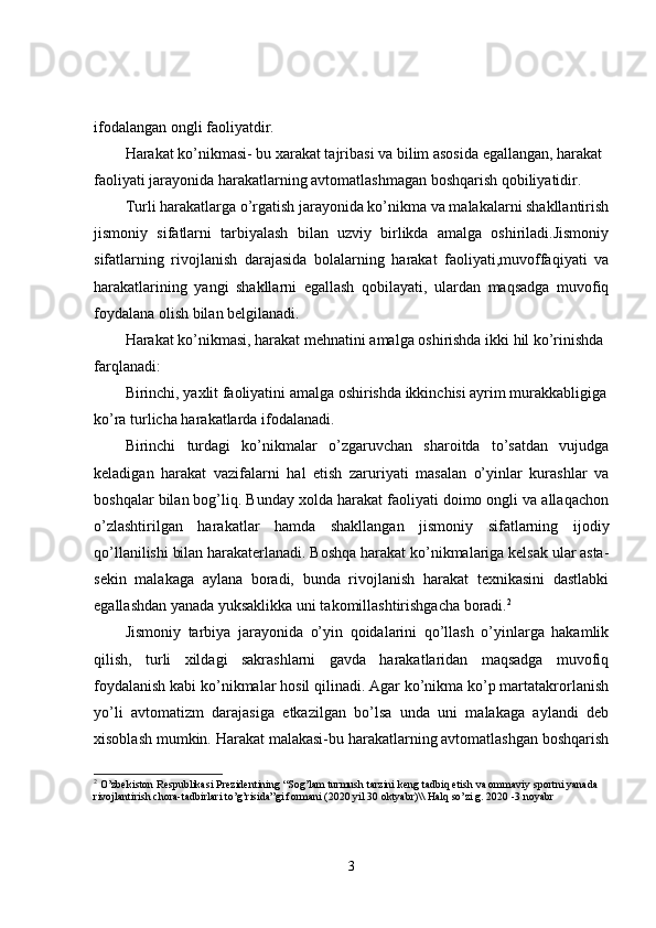 ifodalangan ongli faoliyatdir.
Harakat ko’nikmasi- bu xarakat tajribasi va bilim asosida egallangan, harakat 
faoliyati jarayonida harakatlarning avtomatlashmagan boshqarish qobiliyatidir.
Turli harakatlarga o’rgatish jarayonida ko’nikma va malakalarni shakllantirish
jismoniy   sifatlarni   tarbiyalash   bilan   uzviy   birlikda   amalga   oshiriladi.Jismoniy
sifatlarning   rivojlanish   darajasida   bolalarning   harakat   faoliyati,muvoffaqiyati   va
harakatlarining   yangi   shakllarni   egallash   qobilayati,   ulardan   maqsadga   muvofiq
foydalana olish bilan belgilanadi.
Harakat ko’nikmasi, harakat mehnatini amalga oshirishda ikki hil ko’rinishda 
farqlanadi:
Birinchi, yaxlit faoliyatini amalga oshirishda ikkinchisi ayrim murakkabligiga
ko’ra turlicha harakatlarda ifodalanadi.
Birinchi   turdagi   ko’nikmalar   o’zgaruvchan   sharoitda   to’satdan   vujudga
keladigan   harakat   vazifalarni   hal   etish   zaruriyati   masalan   o’yinlar   kurashlar   va
boshqalar bilan bog’liq. Bunday xolda harakat faoliyati doimo ongli va allaqachon
o’zlashtirilgan   harakatlar   hamda   shakllangan   jismoniy   sifatlarning   ijodiy
qo’llanilishi bilan harakaterlanadi. Boshqa harakat ko’nikmalariga kelsak ular asta-
sekin   malakaga   aylana   boradi,   bunda   rivojlanish   harakat   texnikasini   dastlabki
egallashdan yanada yuksaklikka uni takomillashtirishgacha boradi. 2
Jismoniy   tarbiya   jarayonida   o’yin   qoidalarini   qo’llash   o’yinlarga   hakamlik
qilish,   turli   xildagi   sakrashlarni   gavda   harakatlaridan   maqsadga   muvofiq
foydalanish kabi ko’nikmalar hosil qilinadi. Agar ko’nikma ko’p martatakrorlanish
yo’li   avtomatizm   darajasiga   etkazilgan   bo’lsa   unda   uni   malakaga   aylandi   deb
xisoblash mumkin. Harakat malakasi-bu harakatlarning avtomatlashgan boshqarish
2
  O’zbekiston Respublikasi Prezidentining “Sog’lam turmush tarzini keng tadbiq etish va ommaviy sportni yanada 
rivojlantirish chora-tadbirlari to’g’risida”gi formani (2020 yil 30 oktyabr)\\ Halq so’zi g. 2020 -3 noyabr
3 