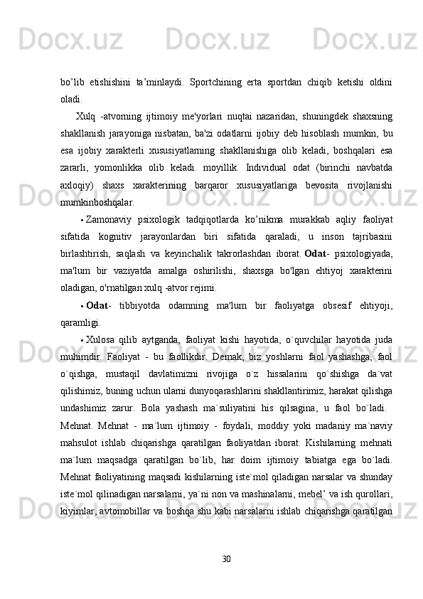 bo’lib   etishishini   ta’minlaydi.   Sportchining   erta   sportdan   chiqib   ketishi   oldini
oladi.
Xulq   -atvorning   ijtimoiy   me'yorlari   nuqtai   nazaridan,   shuningdek   shaxsning
shakllanish   jarayoniga   nisbatan,   ba'zi   odatlarni   ijobiy   deb   hisoblash   mumkin,   bu
esa   ijobiy   xarakterli   xususiyatlarning   shakllanishiga   olib   keladi,   boshqalari   esa
zararli,   yomonlikka   olib   keladi.   moyillik.   Individual   odat   (birinchi   navbatda
axloqiy)   shaxs   xarakterining   barqaror   xususiyatlariga   bevosita   rivojlanishi
mumkinboshqalar. 
 Zamonaviy   psixologik   tadqiqotlarda   ko’nikma   murakkab   aqliy   faoliyat
sifatida   kognitiv   jarayonlardan   biri   sifatida   qaraladi,   u   inson   tajribasini
birlashtirish,   saqlash   va   keyinchalik   takrorlashdan   iborat.   Odat -   psixologiyada,
ma'lum   bir   vaziyatda   amalga   oshirilishi,   shaxsga   bo'lgan   ehtiyoj   xarakterini
oladigan, o'rnatilgan xulq -atvor rejimi. 
 Odat -   tibbiyotda   odamning   ma'lum   bir   faoliyatga   obsesif   ehtiyoji,
qaramligi. 
 Xulosa   qilib   aytganda,   faoliyat   kishi   hayotida,   o`quvchilar   hayotida   juda
muhimdir.   Faoliyat   -   bu   faollikdir.   Demak,   biz   yoshlarni   faol   yashashga,   faol
o`qishga,   mustaqil   davlatimizni   rivojiga   o`z   hissalarini   qo`shishga   da`vat
qilishimiz, buning uchun ularni dunyoqarashlarini shakllantirimiz, harakat qilishga
undashimiz   zarur.   Bola   yashash   ma`suliyatini   his   qilsagina,   u   faol   bo`ladi.  
Mehnat.   Mehnat   -   ma`lum   ijtimoiy   -   foydali,   moddiy   yoki   madaniy   ma`naviy
mahsulot   ishlab   chiqarishga   qaratilgan   faoliyatdan   iborat.   Kishilarning   mehnati
ma`lum   maqsadga   qaratilgan   bo`lib,   har   doim   ijtimoiy   tabiatga   ega   bo`ladi.
Mehnat  faoliyatining maqsadi  kishilarning iste`mol qiladigan narsalar  va shunday
iste`mol qilinadigan narsalarni, ya`ni non va mashinalarni, mebel’ va ish qurollari,
kiyimlar, avtomobillar va boshqa shu kabi narsalarni ishlab chiqarishga qaratilgan
30 