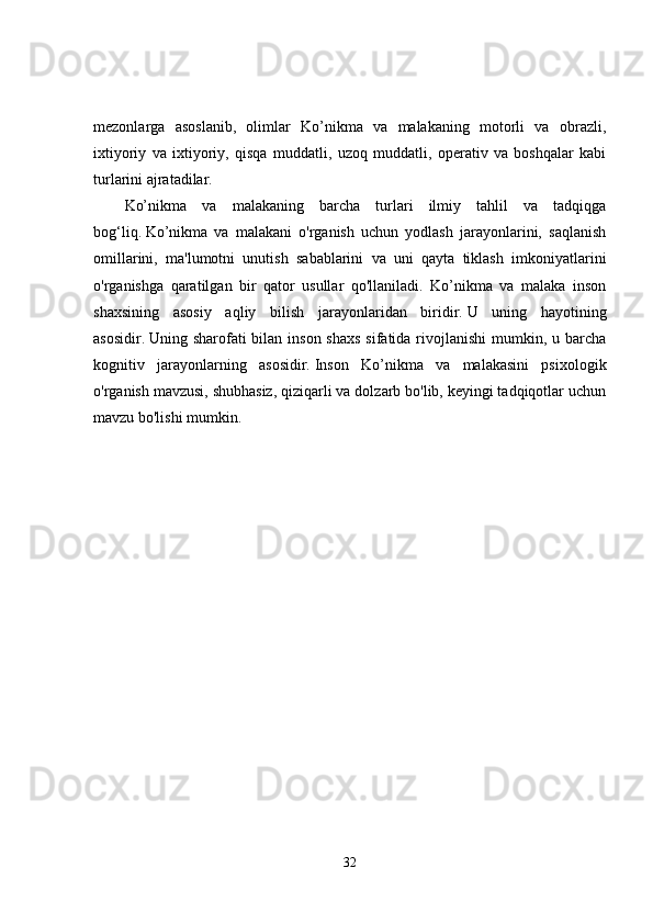 mezonlarga   asoslanib,   olimlar   Ko’nikma   va   malakaning   motorli   va   obrazli,
ixtiyoriy   va   ixtiyoriy,   qisqa   muddatli,   uzoq   muddatli,   operativ   va   boshqalar   kabi
turlarini ajratadilar. 
Ko’nikma   va   malakaning   barcha   turlari   ilmiy   tahlil   va   tadqiqga
bog‘liq.   Ko’nikma   va   malakani   o'rganish   uchun   yodlash   jarayonlarini,   saqlanish
omillarini,   ma'lumotni   unutish   sabablarini   va   uni   qayta   tiklash   imkoniyatlarini
o'rganishga   qaratilgan   bir   qator   usullar   qo'llaniladi.   Ko’nikma   va   malaka   inson
shaxsining   asosiy   aqliy   bilish   jarayonlaridan   biridir.   U   uning   hayotining
asosidir.   Uning sharofati  bilan  inson shaxs  sifatida rivojlanishi  mumkin, u barcha
kognitiv   jarayonlarning   asosidir.   Inson   Ko’nikma   va   malakasini   psixologik
o'rganish mavzusi, shubhasiz, qiziqarli va dolzarb bo'lib, keyingi tadqiqotlar uchun
mavzu bo'lishi mumkin. 
32 