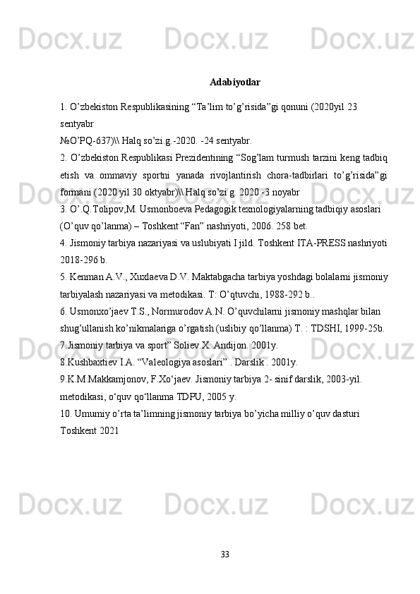 Adabiyotlar 
1. O’zbekiston Respublikasining “Ta’lim to’g’risida”gi qonuni (2020yil 23 
sentyabr
№O’PQ-637)\\ Halq so’zi.g.-2020. -24 sentyabr.
2. O’zbekiston Respublikasi Prezidentining “Sog’lam turmush tarzini keng tadbiq
etish   va   ommaviy   sportni   yanada   rivojlantirish   chora-tadbirlari   to’g’risida”gi
formani (2020 yil 30 oktyabr)\\ Halq so’zi g. 2020 -3 noyabr
3. O’.Q.Tolipov,M. Usmonboeva Pedagogik texnologiyalarning tadbiqiy asoslari 
(O’quv qo’lanma) – Toshkent “Fan” nashriyoti, 2006. 258 bet.
4. Jismoniy tarbiya nazariyasi va uslubiyati I jild. Toshkent ITA-PRESS nashriyoti
2018-296 b.
5. Kenman A.V., Xuxlaeva D.V. Maktabgacha tarbiya yoshdagi bolalarni jismoniy
tarbiyalash nazariyasi va metodikasi. T: O’qtuvchi, 1988-292 b..
6. Usmonxo’jaev T.S., Normurodov A.N. O’quvchilarni jismoniy mashqlar bilan 
shug’ullanish ko’nikmalariga o’rgatish (uslibiy qo’llanma) T. : TDSHI, 1999-25b.
7.Jismoniy tarbiya va sport” Soliev.X. Andijon. 2001y.
8.Kushbaxtiev I.A. “Valeologiya asoslari” . Darslik . 2001y.
9. K.M.Makkamjonov, F.Xo‘jaev. Jismoniy tarbiya 2- sinif darslik, 2003-yil .
metodikasi, o‘quv qo‘llanma TDPU, 2005 y.
10.  Umumiy o’rta ta’limning jismoniy tarbiya bo’yicha milliy o’quv dasturi  
Toshkent 2021 
33 