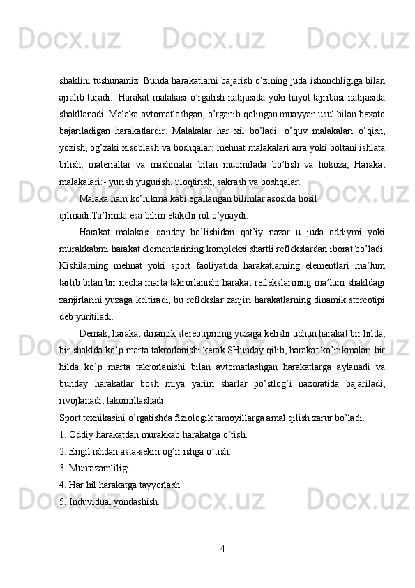 shaklini tushunamiz. Bunda harakatlarni bajarish o’zining juda ishonchligiga bilan
ajralib turadi.   Harakat malakasi o’rgatish natijasida yoki hayot tajribasi natijasida
shakllanadi. Malaka-avtomatlashgan, o’rganib qolingan muayyan usul bilan bexato
bajariladigan   harakatlardir.   Malakalar   har   xil   bo’ladi:   o’quv   malakalari   o’qish,
yozish, og’zaki xisoblash va boshqalar; mehnat malakalari arra yoki boltani ishlata
bilish,   materiallar   va   mashinalar   bilan   muomilada   bo’lish   va   hokoza;   Harakat
malakalari:- yurish yugurish, uloqtirish, sakrash va boshqalar.
Malaka ham ko’nikma kabi egallangan bilimlar asosida hosil 
qilinadi.Ta’limda esa bilim etakchi rol o’ynaydi.
Harakat   malakasi   qanday   bo’lishidan   qat’iy   nazar   u   juda   oddiymi   yoki
murakkabmi harakat elementlarining kompleksi shartli reflekslardan iborat bo’ladi.
Kishilarning   mehnat   yoki   sport   faoliyatida   harakatlarning   elementlari   ma’lum
tartib bilan bir necha marta takrorlanishi harakat reflekslarining ma’lum shakldagi
zanjirlarini yuzaga keltiradi, bu reflekslar zanjiri harakatlarning dinamik stereotipi
deb yuritiladi.
Demak, harakat dinamik stereotipining yuzaga kelishi uchun harakat bir hilda,
bir shaklda ko’p marta takrorlanishi kerak.SHunday qilib, harakat ko’nikmalari bir
hilda   ko’p   marta   takrorlanishi   bilan   avtomatlashgan   harakatlarga   aylanadi   va
bunday   harakatlar   bosh   miya   yarim   sharlar   po’stlog’i   nazoratida   bajariladi,
rivojlanadi, takomillashadi.
Sport texnikasini o’rgatishda fiziologik tamoyillarga amal qilish zarur bo’ladi.
1. Oddiy harakatdan murakkab harakatga o’tish.
2. Engil ishdan asta-sekin og’ir ishga o’tish.
3. Muntazamliligi.
4. Har hil harakatga tayyorlash.
5. Induvidual yondashish.
4 