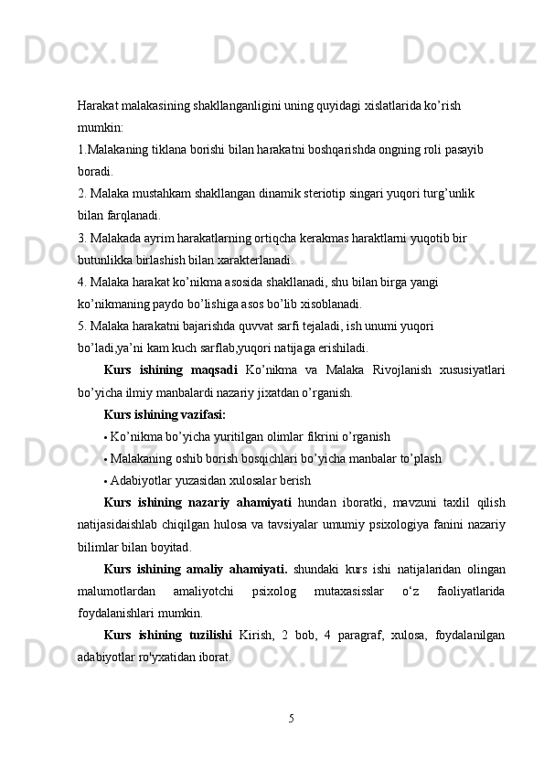 Harakat malakasining shakllanganligini uning quyidagi xislatlarida ko’rish
mumkin:
1.Malakaning tiklana borishi bilan harakatni boshqarishda ongning roli pasayib
boradi.
2. Malaka mustahkam shakllangan dinamik steriotip singari yuqori turg’unlik
bilan farqlanadi.
3. Malakada ayrim harakatlarning ortiqcha kerakmas haraktlarni yuqotib bir
butunlikka birlashish bilan xarakterlanadi.
4. Malaka harakat ko’nikma asosida shakllanadi, shu bilan birga yangi
ko’nikmaning paydo bo’lishiga asos bo’lib xisoblanadi.
5. Malaka harakatni bajarishda quvvat sarfi tejaladi, ish unumi yuqori
bo’ladi,ya’ni kam kuch sarflab,yuqori natijaga erishiladi.
Kurs   ishining   maqsadi   Ko’nikma   va   Malaka   Rivojlanish   xususiyatlari
bo’yicha ilmiy manbalardi nazariy jixatdan o’rganish. 
Kurs ishining vazifasi:  
 Ko’nikma bo’yicha yuritilgan olimlar fikrini o’rganish 
 Malakaning oshib borish bosqichlari bo’yicha manbalar to’plash 
 Adabiyotlar yuzasidan xulosalar berish 
Kurs   ishining   nazariy   ahamiyati   hundan   iboratki ,   mavzuni   taxlil   qilish
natijasidaishlab   chiqilgan   hulosa   va   tavsiyalar   umumiy   psixologiya   fanini   nazariy
bilimlar   bilan   boyitad . 
Kurs   ishining   amaliy   ahamiyati .   shundaki   kurs   ishi   natijalaridan   olingan
malumotlardan   amaliyotchi   psixolog   mutaxasisslar   o ‘ z   faoliyatlarida
foydalanishlari   mumkin . 
Kurs   ishining   tuzilishi   Kirish,   2   bob,   4   paragraf,   xulosa,   foydalanilgan
adabiyotlar ro'yxatidan iborat. 
5 