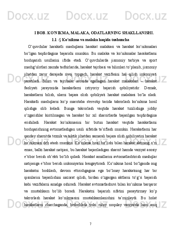 I BOB. KO'NIKMA, MALAKA, ODATLARNING SHAKLLANISHI.  
1.1  -§   Ko’nikma va malaka haqida tushuncha
O‘quvchilar   harakatli   mashqlarni   harakat   malakasi   va   harakat   ko‘nikmalari
bo‘lgan   taqdirdagina   bajarishi   mumkin.   Bu   malaka   va   ko‘nikmalar   harakatlarni
boshqarish   usullarini   ifoda   etadi.   O‘quvchilarda   jismoniy   tarbiya   va   sport
mashg‘ulotlari xamda tadbirlarida, harakat tajribasi va bilimlari to‘planib, jismoniy
jihatdan   zarur   darajada   rivoj   topgach,   harakat   vazifasini   hal   qilish   imkoniyati
yaratiladi.   Bilim   va   tajribalar   asosida   egallagan   harakat   malakalari   –   harakat
faoliyati   jarayonida   harakatlarni   ixtiyoriy   bajarish   qobiliyatidir.   Demak,
harakatlarni   bilish,   ularni   bajara   olish   qobiliyati   harakat   malakasi   bo‘la   oladi.
Harakatli   mashqlarni   ko‘p   marotaba   stereotip   tarzda   takrorlash   ko‘nikma   hosil
qilishga   olib   keladi.   Bunga   takrorlash   vaqtida   harakat   tuzilishiga   jiddiy
o‘zgarishlar   kiritilmagan   va   harakat   bir   xil   sharoitlarda   bajarilgan   taqdirdagina
erishiladi.   Harakat   ko‘nikmasini   bir   butun   harakat   vaqtida   harakatlarni
boshqarishning   avtomatlashgan   usuli   sifatida   ta’riflash   mumkin.   Harakatlarni   har
qanday sharoitda texnik va taktik jihatdan samarali bajara olish qobiliyatini harakat
ko‘nikmasi deb atash mumkin. Ko‘nikma hosil bo‘lishi bilan harakat aktining o‘zi
emas, balki harakat natijasi, bu harakat bajariladigan sharoit hamda vaziyat asosiy
e’tibor berish ob’ekti bo‘lib qoladi. Harakat amallarini avtomatlashtirish mashqlar
natijasiga e’tibor berish imkoniyatini kengaytiradi. Ko‘nikma hosil bo‘lganda ong
harakatni   boshlash,   davom   ettirishgagina   ega   bo‘lmay   harakatning   har   bir
qismlarini   bajarilishini   nazorat   qilish,   birdan   o‘zgargan   aktlarni   to‘g‘ri   bajarish
kabi vazifalarni amalga oshiradi. Harakat avtomatlashuvi bilan ko‘nikma barqaror
va   mustahkam   bo‘lib   boradi.   Harakatni   bajarish   sifatini   pasaytirmay   ko‘p
takrorlash   harakat   ko‘nikmasini   mustahkamlanishini   ta’minlaydi.   Bu   holat
harakatlarni   charchaganda,   bedorlikda   yoki   ruhiy   noqulay   vaziyatda   ham   aniq
7 