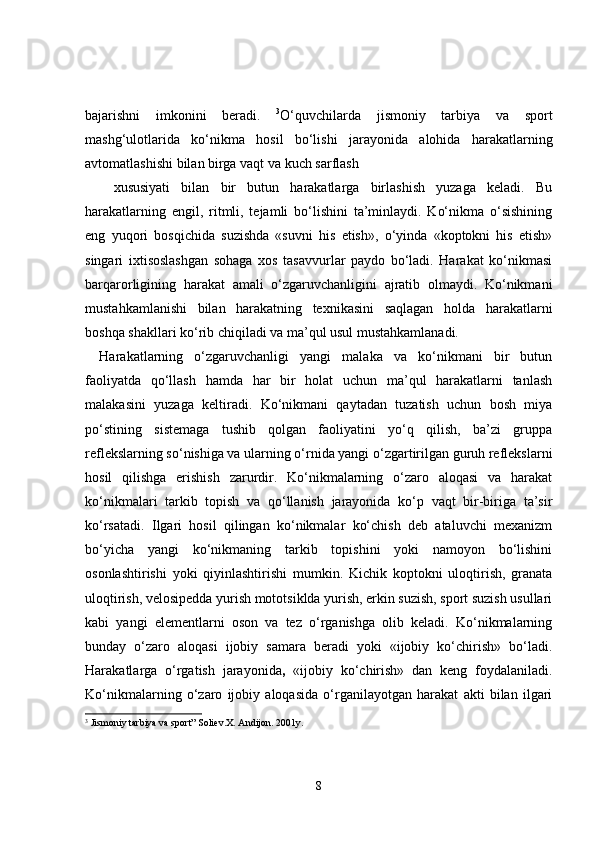 bajarishni   imkonini   beradi.   3
O‘quvchilarda   jismoniy   tarbiya   va   sport
mashg‘ulotlarida   ko‘nikma   hosil   bo‘lishi   jarayonida   alohida   harakatlarning
avtomatlashishi bilan birga vaqt va kuch sarflash 
xususiyati   bilan   bir   butun   harakatlarga   birlashish   yuzaga   keladi.   Bu
harakatlarning   engil,   ritmli,   tejamli   bo‘lishini   ta’minlaydi.   Ko‘nikma   o‘sishining
eng   yuqori   bosqichida   suzishda   «suvni   his   etish»,   o‘yinda   «koptokni   his   etish»
singari   ixtisoslashgan   sohaga   xos   tasavvurlar   paydo   bo‘ladi.   Harakat   ko‘nikmasi
barqarorligining   harakat   amali   o‘zgaruvchanligini   ajratib   olmaydi.   Ko‘nikmani
mustahkamlanishi   bilan   harakatning   texnikasini   saqlagan   holda   harakatlarni
boshqa shakllari ko‘rib chiqiladi va ma’qul usul mustahkamlanadi.
Harakatlarning   o‘zgaruvchanligi   yangi   malaka   va   ko‘nikmani   bir   butun
faoliyatda   qo‘llash   hamda   har   bir   holat   uchun   ma’qul   harakatlarni   tanlash
malakasini   yuzaga   keltiradi.   Ko‘nikmani   qaytadan   tuzatish   uchun   bosh   miya
po‘stining   sistemaga   tushib   qolgan   faoliyatini   yo‘q   qilish,   ba’zi   gruppa
reflekslarning so‘nishiga va ularning o‘rnida yangi o‘zgartirilgan guruh reflekslarni
hosil   qilishga   erishish   zarurdir.   Ko‘nikmalarning   o‘zaro   aloqasi   va   harakat
ko‘nikmalari   tarkib   topish   va   qo‘llanish   jarayonida   ko‘p   vaqt   bir-biriga   ta’sir
ko‘rsatadi.   Ilgari   hosil   qilingan   ko‘nikmalar   ko‘chish   deb   ataluvchi   mexanizm
bo‘yicha   yangi   ko‘nikmaning   tarkib   topishini   yoki   namoyon   bo‘lishini
osonlashtirishi   yoki   qiyinlashtirishi   mumkin.   Kichik   koptokni   uloqtirish,   granata
uloqtirish, velosipedda yurish mototsiklda yurish, erkin suzish, sport suzish usullari
kabi   yangi   elementlarni   oson   va   tez   o‘rganishga   olib   keladi.   Ko‘nikmalarning
bunday   o‘zaro   aloqasi   ijobiy   samara   beradi   yoki   «ijobiy   ko‘chirish»   bo‘ladi.
Harakatlarga   o‘rgatish   jarayonida ,   «ijobiy   ko‘chirish»   dan   keng   foydalaniladi.
Ko‘nikmalarning   o‘zaro   ijobiy   aloqasida   o‘rganilayotgan   harakat   akti   bilan   ilgari
3
  Jismoniy tarbiya va sport” Soliev.X. Andijon. 2001y.
8 