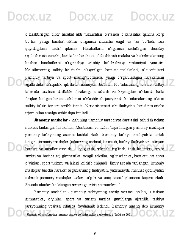 o‘zlashtirilgan   biror   harakat   akti   tuzilishlari   o‘rtasida   o‘xshashlik   qancha   ko‘p
bo‘lsa,   yangi   harakat   aktini   o‘rganish   shuncha   engil   va   tez   bo‘ladi.   Biz
quyidagilarni   taklif   qilamiz:   Harakatlarni   o‘rganish   izchilligini   shunday
rejalashtirish zarurki, bunda bir harakatni o‘zlashtirish malaka va ko‘nikmalarning
boshqa   harakatlarni   o‘rganishga   «ijobiy   ko‘chishi»ga   imkoniyat   yaratsin.
Ko‘nikmaning   salbiy   ko‘chishi   o‘rganilgan   harakat   malakalari,   o‘quvchilarni
jismoniy   tarbiya   va   sport   mashg‘ulotlarida,   yangi   o‘rganiladigan   harakatlarni
egallashda   to‘sqinlik   qilishida   namoyon   bo‘ladi.   Ko‘nikmaning   o‘zaro   salbiy
ta’sirida   tuzilishi   dastlabki   fazalariga   o‘xshash   va   keyingilari   o‘rtasida   katta
farqlari   bo‘lgan   harakat   aktlarini   o‘zlashtirish   jarayonida   ko‘nikmalarning   o‘zaro
salbiy   ta’siri   tez-tez   sezilib   turadi.   Nerv   sistemasi   o‘z   faoliyatini   har   doim   ancha
tejam bilan amalga oshirishga intiladi.
Jismoniy mashqlar   - kishining jismoniy taraqqiyot darajasini oshirish uchun
maxsus tanlangan harakatlar. Muntazam va izchil bajariladigan jismoniy mashqlar
jismoniy   tarbiyaning   asosini   tashkil   etadi.   Jismoniy   tarbiya   amaliyotida   tarkib
topgan jismoniy mashqlar (odamning mehnat, turmush, harbiy faoliyatidan olingan
harakat   va   amallar   asosida   —   yugurish,   sakrash,   irg itish,   tosh   ko tarish,   suvdaʻ ʻ
suzish   va   boshqalar)   gimnastika,   yengil   atletika,   og ir   atletika,   harakatli   va   sport
ʻ
o yinlari, sport turizmi va h.k.ni keltirib chiqardi. Ilmiy asosda tanlangan jismoniy	
ʻ
mashqlar barcha harakat organlarining faoliyatini yaxshilaydi, mehnat qobiliyatini
oshiradi.jismoniy   mashqlar   turlari   to g ri   va   aniq   tasnif   qilinishni   taqozo   etadi.	
ʻ ʻ
Shunda ulardan ko zlangan samaraga erishish mumkin. 	
ʻ 4
Jismoniy   mashqlar   -   jismoniy   tarbiyaning   asosiy   vositasi   bo lib,   u   tarixan	
ʻ
gimnastika,   o yinlar,   sport   va   turizm   tarzida   guruhlarga   ajratilib,   tarbiya	
ʻ
jarayonining   vositasi   sifatida   foydalanib   kelindi.   Jismoniy   mashq   deb   jismoniy
4
  Umumiy o’rta ta’limning jismoniy tarbiya bo’yicha milliy o’quv dasturi  Toshkent 2021
9 