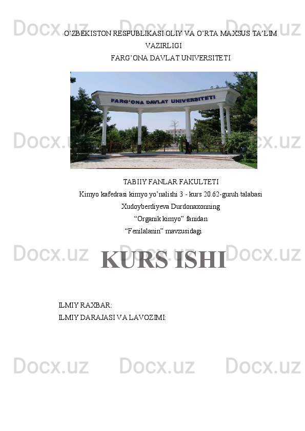 O’ZBEKISTON RESPUBLIKASI OLIY VA O’RTA MAXSUS TA’LIM
VAZIRLIGI
FARG’ONA DAVLAT UNIVERSITETI
TABIIY FANLAR FAKULTETI
Kimyo kafedrasi kimyo yo’nalishi 3 - kurs 20.62-guruh talabasi
Xudoyberdiyeva Durdonaxonning 
“Organik kimyo” fanidan
“Fenilalanin” mavzusidagi
ILMIY RAXBAR:
ILMIY DARAJASI VA LAVOZIMI: KURS ISHI 