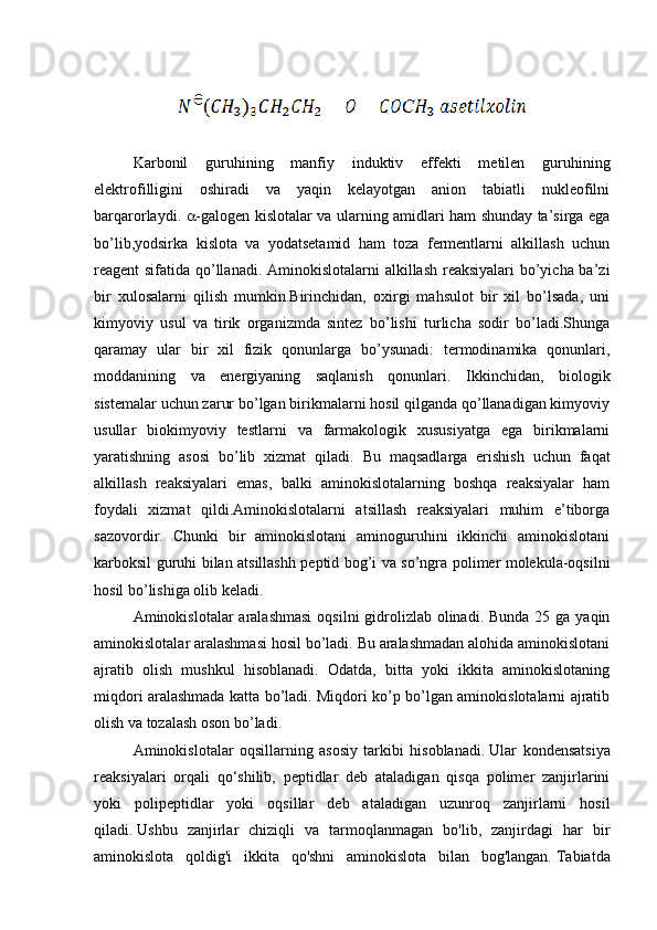 Karbonil   guruhining   manfiy   induktiv   effekti   metilen   guruhining
elektrofilligini   oshiradi   va   yaqin   kelayotgan   anion   tabiatli   nukleofilni
barqarorlaydi.    -galogen kislotalar va ularning amidlari ham shunday ta’sirga ega
bo’lib,yodsirka   kislota   va   yodatsetamid   ham   toza   fermentlarni   alkillash   uchun
reagent sifatida qo’llanadi.   Aminokislotalarni alkillash reaksiyalari bo’yicha ba’zi
bir   xulosalarni   qilish   mumkin.Birinchidan,   oxirgi   mahsulot   bir   xil   bo’lsada,   uni
kimyoviy   usul   va   tirik   organizmda   sintez   bo’lishi   turlicha   sodir   bo’ladi.Shunga
qaramay   ular   bir   xil   fizik   qonunlarga   bo’ysunadi:   termodinamika   qonunlari,
moddanining   va   energiyaning   saqlanish   qonunlari.   Ikkinchidan,   biologik
sistemalar uchun zarur bo’lgan birikmalarni hosil qilganda qo’llanadigan kimyoviy
usullar   biokimyoviy   testlarni   va   farmakologik   xususiyatga   ega   birikmalarni
yaratishning   asosi   bo’lib   xizmat   qiladi.   Bu   maqsadlarga   erishish   uchun   faqat
alkillash   reaksiyalari   emas,   balki   aminokislotalarning   boshqa   reaksiyalar   ham
foydali   xizmat   qildi.Aminokislotalarni   atsillash   reaksiyalari   muhim   e’tiborga
sazovordir.   Chunki   bir   aminokislotani   aminoguruhini   ikkinchi   aminokislotani
karboksil guruhi bilan atsillashh peptid bog’i va so’ngra polimer molekula-oqsilni
hosil bo’lishiga olib keladi.
Aminokislotalar  aralashmasi  oqsilni  gidrolizlab  olinadi.  Bunda 25 ga yaqin
aminokislotalar aralashmasi hosil bo’ladi. Bu aralashmadan alohida aminokislotani
ajratib   olish   mushkul   hisoblanadi.   Odatda,   bitta   yoki   ikkita   aminokislotaning
miqdori aralashmada katta bo’ladi. Miqdori ko’p bo’lgan aminokislotalarni ajratib
olish va tozalash oson bo’ladi.
Aminokislotalar   oqsillarning   asosiy   tarkibi   hisoblanadi.   Ular   kondensatsiya
reaksiyalari   orqali   qo‘shilib,   peptidlar   deb   ataladigan   qisqa   polimer   zanjirlarini
yoki   polipeptidlar   yoki   oqsillar   deb   ataladigan   uzunroq   zanjirlarni   hosil
qiladi.   Ushbu   zanjirlar   chiziqli   va   tarmoqlanmagan   bo'lib,   zanjirdagi   har   bir
aminokislota   qoldig'i   ikkita   qo'shni   aminokislota   bilan   bog'langan.   Tabiatda 