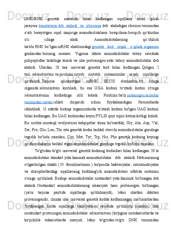 DNK/RNK   genetik   materiali   bilan   kodlangan   oqsillarni   hosil   qilish
jarayoni   translatsiya        deb   ataladi   va   ribosoma      deb   ataladigan   ribozim   tomonidan
o'sib   borayotgan   oqsil   zanjiriga   aminokislotalarni   bosqichma-bosqich   qo'shishni
o'z   ichiga   oladi.   Aminokislotalarning   qo shilishʻ
tartibi   RNK   bo lgan	
ʻ   mRNK   shablonidagi   genetik   kod   orqali   o qiladi.	ʻ    organizm   
genlaridan   birining   nusxasi .   Yigirma   ikkita   aminokislotalar   tabiiy   ravishda
polipeptidlar   tarkibiga   kiradi   va   ular   proteinogen   yoki   tabiiy   aminokislotalar   deb
ataladi.   Ulardan   20   tasi   universal   genetik   kod   bilan   kodlangan.   Qolgan   2
tasi,   selenotsistein   va   pirolizin   noyob   sintetik   mexanizmlar   orqali   oqsillarga
qo'shiladi.   Tarjima   qilinayotgan   mRNK   SECIS   elementini   o'z   ichiga
olganida   selenosistein   kiritiladi,   bu   esa   UGA   kodoni   to'xtash   kodon   o'rniga
selenotsisteinni   kodlashiga   olib   keladi.   Pirolizin   ba'zi   metanogen        arxeylar   
tomonidan        metan      ishlab   chiqarish   uchun   foydalanadigan   fermentlarda
ishlatiladi..   U   odatda   boshqa   organizmlarda   to'xtash   kodoni   bo'lgan   UAG   kodoni
bilan kodlangan.   Bu UAG kodonidan keyin   PYLIS quyi oqim ketma-ketligi keladi .
Bir nechta mustaqil  evolyutsion tadqiqotlar  shuni  ko'rsatdiki, Gly, Ala, Asp, Val,
Ser, Pro, Glu, Leu, Thr erta genetik kodni tashkil etuvchi aminokislotalar guruhiga
tegishli   bo'lishi   mumkin,   Cys,   Met,   Tyr,   Trp,   His,   Phe   genetik   kodning   keyingi
qo'shimchalarini tashkil etgan aminokislotalar guruhiga tegishli bo'lishi mumkin.
To'g'ridan-to'g'ri universal genetik kodning kodonlari bilan kodlangan 20 ta
aminokislotalar   standart   yoki   kanonik   aminokislotalar   deb   ataladi.   Metioninning
o'zgartirilgan   shakli   (   N   -formilmetionin   )   ko'pincha   bakteriyalar,   mitoxondriyalar
va   xloroplastlardagi   oqsillarning   boshlang'ich   aminokislotasi   sifatida   metionin
o'rniga   qo'shiladi.   Boshqa   aminokislotalar   nostandart   yoki   kanonik   bo'lmagan   deb
ataladi.   Nostandart   aminokislotalarning   aksariyati   ham   proteinogen   bo'lmagan
(ya'ni   tarjima   paytida   oqsillarga   qo'shilmaydi),   lekin   ulardan   ikkitasi
proteinogendir, chunki ular universal  genetik kodda kodlanmagan ma'lumotlardan
foydalangan   holda   oqsillarga   translyatsion   ravishda   qo'shilishi   mumkin.   Ikki
nostandart proteinogen aminokislotalar selenotsistein (ko'pgina noeukariotlarda va
ko'pchilik   eukariotlarda   mavjud,   lekin   to'g'ridan-to'g'ri   DNK   tomonidan 