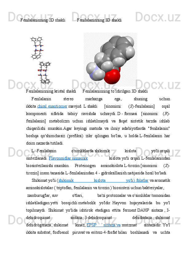 Fenilalaninning 2D shakli           Fenilalaninning 3D shakli
                
Fenilalaninning kristal shakli      Fenilalaninning to’ldirilgan 3D shakli 
Fenilalanin   stereo   markazga   ega,   shuning   uchun
ikkita   chiral        enantiomer      mavjud.   L   shakli   [sinonimi:   ( S )-fenilalanin]   oqsil
komponenti   sifatida   tabiiy   ravishda   uchraydi.   D   -   formasi   [sinonimi:   ( R )-
fenilalanin]   metabolizm   uchun   ishlatilmaydi   va   faqat   sintetik   tarzda   ishlab
chiqarilishi   mumkin.Agar   keyingi   matnda   va   ilmiy   adabiyotlarda   "fenilalanin"
boshqa   qo'shimchasiz   ( prefiksi)   zikr   qilingan   bo'lsa,   u   holda   L-fenilalanin   har
doim   nazarda tutiladi.
L   -Fenilalanin   o'simliklarda   shikimik   kislota   yo'li   orqali
sintezlanadi.   Flavonoidlar        sinnamik      kislota   yo ' li   orqali   L - fenilalanindan
biosintezlanishi   mumkin .   Proteinogen   aminokislota   L - tirozin   [ sinonimi :   ( S )-
tirozin ]   inson   tanasida   L - fenilalanindan  4 -   gidroksillanish   natijasida   hosil   bo ' ladi .  
Shikimat   yo'li   ( shikimik   kislota   yo'li)        folatlar      va   aromatik
aminokislotalar   (   triptofan ,   fenilalanin   va   tirozin   )   biosintezi   uchun   bakteriyalar ,
  zamburug'lar ,   suv   o'tlari ,   ba'zi   protozoalar   va   o'simliklar   tomonidan
ishlatiladigan   yetti   bosqichli   metabolik   yo'ldir .   Hayvon   hujayralarida   bu   yo'l
topilmaydi.   Shikimat   yo'lida   ishtirok   etadigan   ettita   ferment   DAHP   sintaza   ,   3-
dehidroquinat   sintaza ,   3-dehidroquinat   dehidrataza   ,   shikimat
dehidrogenaza ,   shikimat   kinaz ,   EPSP   sintaza        va      xorizmat   sintazadir.   Yo'l
ikkita   substrat ,   fosfoenol   piruvat   va   eritroz-4-fosfat   bilan   boshlanadi   va   uchta 