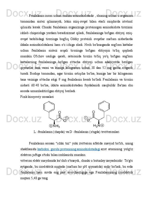 Fenilalanin inson uchun   muhim aminokislotadir   , shuning uchun u organizm
tomonidan   sintez   qilinmaydi,   lekin   oziq-ovqat   bilan   etarli   miqdorda   iste'mol
qilinishi  kerak.   Chunki   fenilalanin  organizmga  proteinogen  aminokislota  tirozinni
ishlab chiqarishga yordam   beradi xizmat qiladi, fenilalaninga bo'lgan ehtiyoj oziq-
ovqat   tarkibidagi   tirozinga   bog'liq.   Oddiy   proteinli   ovqatlar   ma'lum   nisbatlarda
ikkala  aminokislotalarni   ham  o'z  ichiga   oladi.   Hech  bo'lmaganda   sog'lom  kattalar
uchun   fenilalanin   sintezi   orqali   tirozinga   bo'lgan   ehtiyojni   to'liq   qoplash
mumkin.   O'lchov   usuliga   qarab,   ratsionida   tirozin   to'liq   yo'q   bo'lgan   sog'lom
kattalarning   fenilalaninga   bo'lgan   o'rtacha   ehtiyoji   uchun   adabiyotda   berilgan
qiymatlar   tana   vazni   va   kuniga   kilogramm   uchun   38   dan   52   mg   gacha   o'zgarib
turadi.   Boshqa   tomondan,   agar   tirozin   ortiqcha   bo'lsa,   kuniga   har   bir   kilogramm
tana   vazniga   o'rtacha   atigi   9   mg   fenilalanin   kerak   bo'ladi.   Fenilalanin   va   tirozin
nisbati   60:40   bo'lsa,   ikkita   aminokislotadan   foydalanish   maqbuldir.   Ba'zan   shu
asosda umumlashtirilgan ehtiyoj beriladi.    
Fizik kimyoviy xossalari
L   -fenilalanin (chapda) va   D   -fenilalanin (o'ngda)   tsvitterionlari
Fenilalanin   asosan   "ichki   tuz"   yoki   zvitterion   sifatida   mavjud   bo'lib,   uning
shakllanishi   karboksi   guruhi        protonining        aminokislotadagi      azot   atomining   yolg'iz
elektron juftiga   o'tishi   bilan izohlanishi mumkin.
vitterion elektr maydonida ko'chib o'tmaydi, chunki u butunlay zaryadsizdir.   To'g'ri
aytganda, bu izoelektrik nuqtada (ma'lum bir pH qiymatida) sodir bo'ladi, bu erda
fenilalanin   ham   suvda   eng   past   eruvchanligiga   ega.   Fenilalaninning   izoelektrik
nuqtasi 5,48 ga teng.     