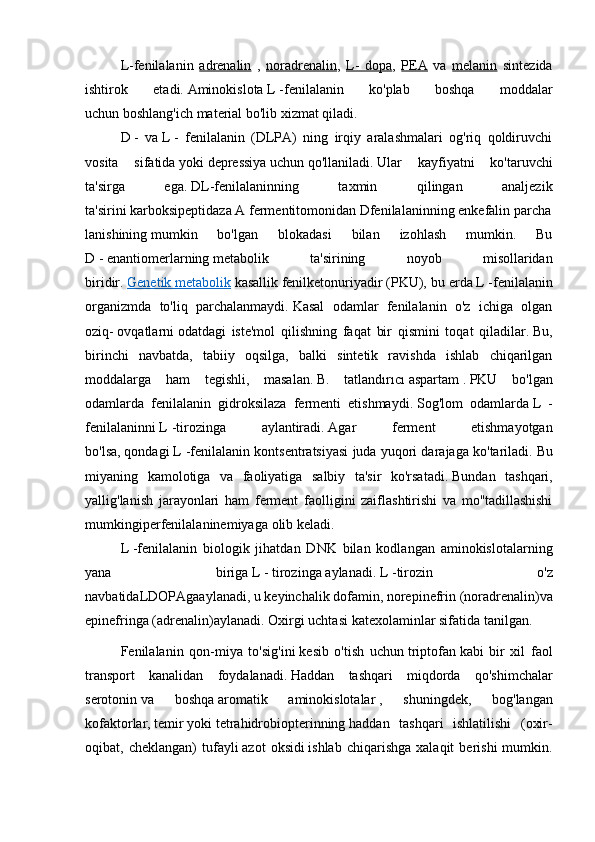 L-fenilalanin   adrenalin   ,   noradrenalin ,   L-   dopa ,   PEA   va   melanin   sintezida
ishtirok   etadi.   Aminokislota   L   -fenilalanin   ko'plab   boshqa   moddalar
uchun   boshlang'ich material   bo'lib xizmat qiladi.
D   -   va   L   -   fenilalanin   (DLPA)   ning   irqiy   aralashmalari   og'riq   qoldiruvchi
vosita   sifatida   yoki   depressiya   uchun   qo'llaniladi.   Ular   kayfiyatni   ko'taruvchi
ta'sirga   ega.   DL-fenilalaninning   taxmin   qilingan   analjezik
ta'sirini   karboksipeptidaza   A   fermentitomonidan   Dfenilalaninning   enkefalin   parcha
lanishining   mumkin   bo'lgan   blokadasi   bilan   izohlash   mumkin.   Bu
D   -   enantiomerlarning   metabolik   ta'sirining   noyob   misollaridan
biridir.   Genetik        metabolik      kasallik   fenilketonuriyadir   (PKU), bu erda   L   -fenilalanin
organizmda   to'liq   parchalanmaydi.   Kasal   odamlar   fenilalanin   o'z   ichiga   olgan
oziq-   ovqatlarni   odatdagi   iste'mol   qilishning   faqat   bir   qismini   toqat   qiladilar.   Bu,
birinchi   navbatda,   tabiiy   oqsilga,   balki   sintetik   ravishda   ishlab   chiqarilgan
moddalarga   ham   tegishli,   masalan.   B.   tatlandırıcı   aspartam   .   PKU   bo'lgan
odamlarda   fenilalanin   gidroksilaza   fermenti   etishmaydi.   Sog'lom   odamlarda   L   -
fenilalaninni   L   -tirozinga   aylantiradi.   Agar   ferment   etishmayotgan
bo'lsa,   qondagi   L -fenilalanin kontsentratsiyasi juda yuqori darajaga ko'tariladi.   Bu
miyaning   kamolotiga   va   faoliyatiga   salbiy   ta'sir   ko'rsatadi.   Bundan   tashqari,
yallig'lanish   jarayonlari   ham   ferment   faolligini   zaiflashtirishi   va   mo''tadillashishi
mumkin giperfenilalaninemiyaga   olib keladi.
L   -fenilalanin   biologik   jihatdan   DNK   bilan   kodlangan   aminokislotalarning
yana   biriga   L   -   tirozinga   aylanadi.   L   -tirozin   o'z
navbatidaLDOPAgaaylanadi ,   u   keyinchalik   dofamin ,   norepinefrin   (noradrenalin)va  
epinefringa   (adrenalin)aylanadi.   Oxirgi uchtasi   katexolaminlar   sifatida tanilgan.
Fenilalanin   qon-miya   to'sig'ini   kesib   o'tish   uchun   triptofan   kabi   bir   xil   faol
transport   kanalidan   foydalanadi.   Haddan   tashqari   miqdorda   qo'shimchalar
serotonin   va   boshqa   aromatik   aminokislotalar   ,   shuningdek,   bog'langan
kofaktorlar,   temir   yoki   tetrahidrobiopterinning   haddan   tashqari   ishlatilishi   (oxir-
oqibat,  cheklangan)   tufayli   azot   oksidi   ishlab   chiqarishga   xalaqit   berishi   mumkin. 
