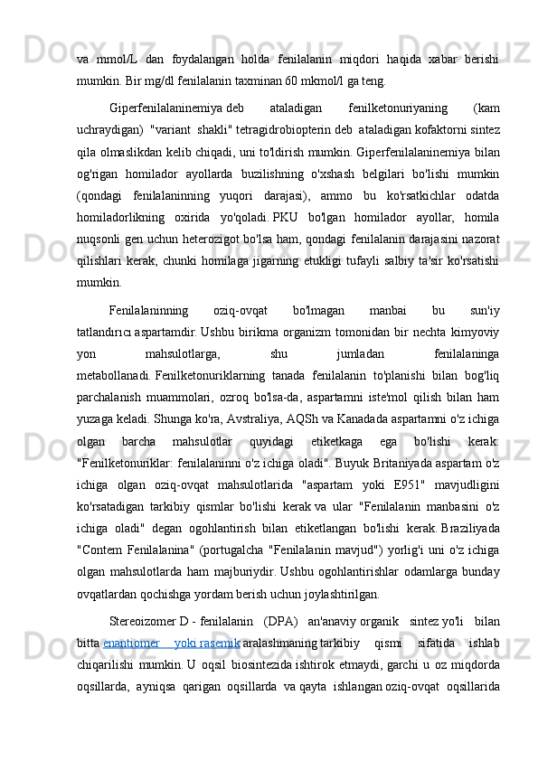 va   mmol/L   dan   foydalangan   holda   fenilalanin   miqdori   haqida   xabar   berishi
mumkin.   Bir mg/dl fenilalanin taxminan 60 mkmol/l ga teng.
Giperfenilalaninemiya   deb   ataladigan   fenilketonuriyaning   (kam
uchraydigan)   "variant   shakli"   tetragidrobiopterin   deb   ataladigan   kofaktorni   sintez
qila olmaslikdan kelib chiqadi,   uni to'ldirish mumkin.   Giperfenilalaninemiya bilan
og'rigan   homilador   ayollarda   buzilishning   o'xshash   belgilari   bo'lishi   mumkin
(qondagi   fenilalaninning   yuqori   darajasi),   ammo   bu   ko'rsatkichlar   odatda
homiladorlikning   oxirida   yo'qoladi.   PKU   bo'lgan   homilador   ayollar,   homila
nuqsonli gen uchun heterozigot bo'lsa ham, qondagi fenilalanin darajasini nazorat
qilishlari   kerak,   chunki   homilaga   jigarning   etukligi   tufayli   salbiy   ta'sir   ko'rsatishi
mumkin.
Fenilalaninning   oziq-ovqat   bo'lmagan   manbai   bu   sun'iy
tatlandırıcı   aspartamdir .   Ushbu   birikma   organizm   tomonidan   bir   nechta   kimyoviy
yon   mahsulotlarga,   shu   jumladan   fenilalaninga
metabollanadi.   Fenilketonuriklarning   tanada   fenilalanin   to'planishi   bilan   bog'liq
parchalanish   muammolari,   ozroq   bo'lsa-da,   aspartamni   iste'mol   qilish   bilan   ham
yuzaga keladi.   Shunga ko'ra, Avstraliya, AQSh va Kanadada aspartamni o'z ichiga
olgan   barcha   mahsulotlar   quyidagi   etiketkaga   ega   bo'lishi   kerak:
"Fenilketonuriklar: fenilalaninni o'z ichiga oladi".   Buyuk Britaniyada aspartam o'z
ichiga   olgan   oziq-ovqat   mahsulotlarida   "aspartam   yoki   E951"   mavjudligini
ko'rsatadigan   tarkibiy   qismlar   bo'lishi   kerak   va   ular   "Fenilalanin   manbasini   o'z
ichiga   oladi"   degan   ogohlantirish   bilan   etiketlangan   bo'lishi   kerak.   Braziliyada
"Contem   Fenilalanina"   (portugalcha   "Fenilalanin   mavjud")   yorlig'i   uni   o'z   ichiga
olgan   mahsulotlarda   ham   majburiydir.   Ushbu   ogohlantirishlar   odamlarga   bunday
ovqatlardan qochishga yordam berish uchun joylashtirilgan.
Stereoizomer   D   -   fenilalanin   (DPA)   an'anaviy   organik   sintez   yo'li   bilan
bitta   enantiomer   yoki        rasemik      aralashmaning   tarkibiy   qismi   sifatida   ishlab
chiqarilishi   mumkin.   U   oqsil   biosintezida   ishtirok   etmaydi,   garchi   u   oz   miqdorda
oqsillarda,   ayniqsa   qarigan   oqsillarda   va   qayta   ishlangan   oziq-ovqat   oqsillarida 