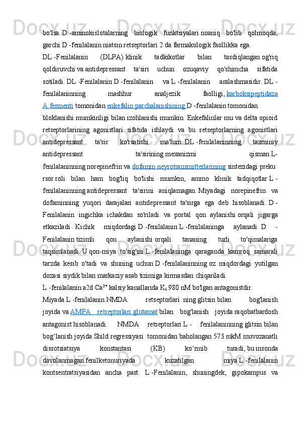 bo'lsa.   D   -aminokislotalarning   biologik   funktsiyalari   noaniq   bo'lib   qolmoqda,
garchi   D   -fenilalanin   niatsin retseptorlari 2   da   farmakologik faollikka   ega. 
DL   -Fenilalanin   (DLPA)   klinik   tadkikotlar   bilan   tasdiqlangan   og'riq
qoldiruvchi   va   antidepressant   ta'siri   uchun   ozuqaviy   qo'shimcha   sifatida
sotiladi.   DL   -Fenilalanin   D   -fenilalanin   va   L   -fenilalanin   aralashmasidir.   DL   -
fenilalaninning   mashhur   analjezik   faolligi,   karboksipeptidaza
A        fermenti      tomonidan   enkefalin        parchalanishining        D   -fenilalanin   tomonidan
bloklanishi mumkinligi bilan izohlanishi mumkin. Enkefalinlar mu va delta opioid
retseptorlarining   agonistlari   sifatida   ishlaydi   va   bu   retseptorlarning   agonistlari
antidepressant   ta'sir   ko'rsatishi   ma'lum.   DL   -fenilalaninning   taxminiy
antidepressant   ta'sirining   mexanizmi   qisman   L-
fenilalaninning   norepinefrin   va   dofamin        neyrotransmitterlarining      sintezidagi   preku
rsor   roli   bilan   ham   bog'liq   bo'lishi   mumkin,   ammo   klinik   tadqiqotlar   L   -
fenilalaninning   antidepressant   ta'sirini   aniqlamagan.   Miyadagi   norepinefrin   va
dofaminning   yuqori   darajalari   antidepressant   ta'sirga   ega   deb   hisoblanadi.   D   -
Fenilalanin   ingichka   ichakdan   so'riladi   va   portal   qon   aylanishi   orqali   jigarga
etkaziladi   .   Kichik   miqdordagi   D   -fenilalanin   L   -fenilalaninga   aylanadi.   D   -
Fenilalanin   tizimli   qon   aylanishi   orqali   tananing   turli   to'qimalariga
taqsimlanadi.   U   qon-miya   to'sig'ini   L   -fenilalaninga   qaraganda   kamroq   samarali
tarzda   kesib   o'tadi   va   shuning   uchun   D   -fenilalaninning   oz   miqdordagi   yutilgan
dozasi   siydik   bilan markaziy asab tizimiga kirmasdan chiqariladi. 
L   -fenilalanin a2d Ca 2+
  kalsiy kanallarida K
i   980 nM bo'lgan antagonistdir. 
Miyada   L   -fenilalanin   NMDA   retseptorlari     ning   glitsin   bilan   bog'lanish
joyida   va   AMPA   retseptorlari        glutamat      bilan   bog'lanish   joyida   raqobatbardosh
antagonist   hisoblanadi.     NMDA   retseptorlari   L   -   fenilalaninning   glitsin   bilan
bog lanish joyidaʻ   Shild regressiyasi     tomonidan baholangan 573   mkM muvozanatli
dissotsiatsiya   konstantasi   (KB)   ko rinib   turadi,	
ʻ   bu   insonda
davolanmagan   fenilketonuriyada   kuzatilgan   miya   L   -fenilalanin
kontsentratsiyasidan   ancha   past.   L   -Fenilalanin,   shuningdek,   gipokampus   va 