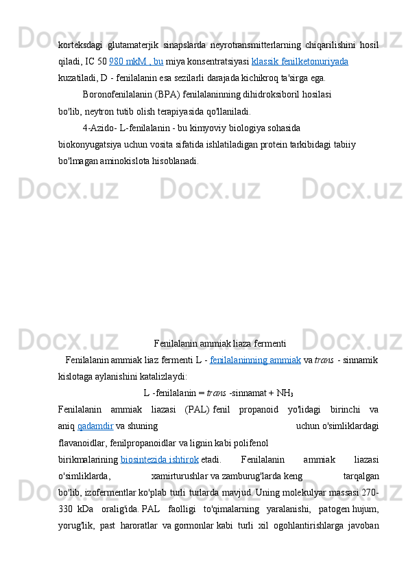 korteksdagi   glutamaterjik   sinapslarda   neyrotransmitterlarning   chiqarilishini   hosil
qiladi,   IC   50   980        mkM        ,       bu      miya   konsentratsiyasi   klassik        fenilketonuriyada     
kuzatiladi ,   D   -   fenilalanin esa sezilarli darajada kichikroq ta'sirga ega.
Boronofenilalanin   (BPA) fenilalaninning dihidroksiboril hosilasi 
bo'lib,   neytron tutib olish terapiyasida qo'llaniladi . 
4-Azido-   L-fenilalanin - bu kimyoviy biologiya sohasida 
biokonyugatsiya   uchun   vosita   sifatida   ishlatiladigan   protein tarkibidagi tabiiy 
bo'lmagan aminokislota   hisoblanadi. 
                                        Fenilalanin ammiak liaza   fermenti
   Fenilalanin ammiak liaz   fermenti   L   -   fenilalaninning        ammiak      va   trans   -   sinnamik
kislotaga   aylanishini   katalizlaydi :
L   -fenilalanin =   trans   -sinnamat + NH
3
Fenilalanin   ammiak   liazasi   (PAL)   fenil   propanoid   yo'lidagi   birinchi   va
aniq   qadamdir   va   shuning   uchun   o'simliklardagi
flavanoidlar ,   fenilpropanoidlar   va   lignin   kabi   polifenol
birikmalarining   biosintezida        ishtirok      etadi .   Fenilalanin   ammiak   liazasi
o'simliklarda,   xamirturushlar   va   zamburug'larda   keng   tarqalgan
bo'lib,   izofermentlar   ko'plab turli turlarda mavjud.   Uning   molekulyar massasi   270-
330     kDa   oralig'ida .   PAL   faolligi   to'qimalarning   yaralanishi,   patogen   hujum,
yorug'lik,   past   haroratlar   va   gormonlar   kabi   turli   xil   ogohlantirishlarga   javoban 