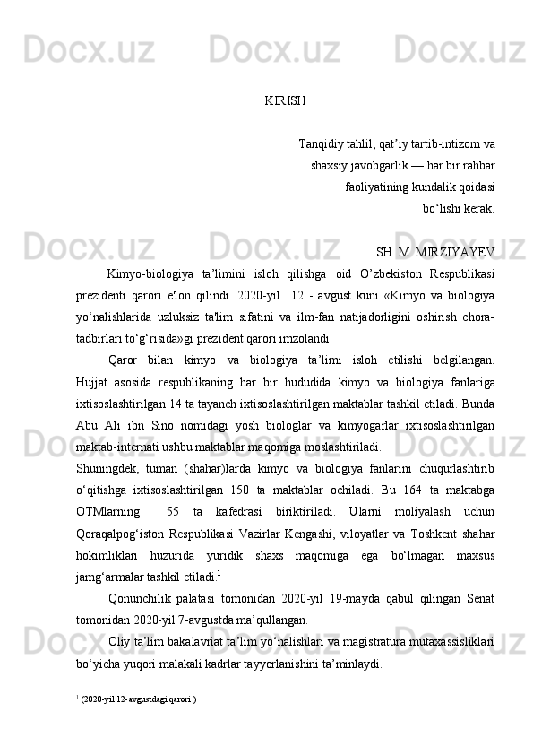 KIRISH
Tanqidiy tahlil, qat iy tartib-intizom va ʼ
shaxsiy javobgarlik — har bir rahbar
 faoliyatining kundalik qoidasi
 bo lishi kerak.	
ʻ
SH. M. MIRZIYAYEV
Kimyo-biologiya   ta ’ limini   isloh   qilishga   oid   O’zbekiston   Respublikasi
prezident i   qarori   e'lon   qilindi .   2020-yil     12   -   avgust   kuni   «Kimyo   va   biologiya
yo‘nalishlarida   uzluksiz   ta'lim   sifatini   va   ilm-fan   natijadorligini   oshirish   chora-
tadbirlari to‘g‘risida»gi prezident qarori imzolandi.
      Qaror   bilan   kimyo   va   biologiya   ta ’ limi   isloh   etilishi   belgilangan.
Hujjat   asosida   respublikaning   har   bir   hududida   kimyo   va   biologiya   fanlariga
ixtisoslashtirilgan 14 ta tayanch ixtisoslashtirilgan maktablar tashkil etiladi. Bunda
Abu   Ali   ibn   Sino   nomidagi   yosh   biologlar   va   kimyogarlar   ixtisoslashtirilgan
maktab-internati ushbu maktablar maqomiga moslashtiriladi. 
Shuningdek,   tuman   (shahar)larda   kimyo   va   biologiya   fanlarini   chuqurlashtirib
o‘qitishga   ixtisoslashtirilgan   150   ta   maktablar   ochiladi.   Bu   164   ta   maktabga
OTMlarning     55   ta   kafedrasi   biriktiriladi.   Ularni   moliyalash   uchun
Qoraqalpog‘iston   Respublikasi   Vazirlar   Kengashi,   viloyatlar   va   Toshkent   shahar
hokimliklari   huzurida   yuridik   shaxs   maqomiga   ega   bo‘lmagan   maxsus
jamg‘armalar tashkil etiladi. 1
Qonunchilik   palatasi   tomonidan   2020-yil   19-mayda   qabul   qilingan   Senat
tomonidan 2020-yil 7-avgustda ma’qullangan.
Oliy ta’lim bakalavriat ta’lim yo‘nalishlari va magistratura mutaxassisliklari
bo‘yicha yuqori malakali kadrlar tayyorlanishini ta’minlaydi.
1
  (2020-yil 12-avgustdagi qarori ) 