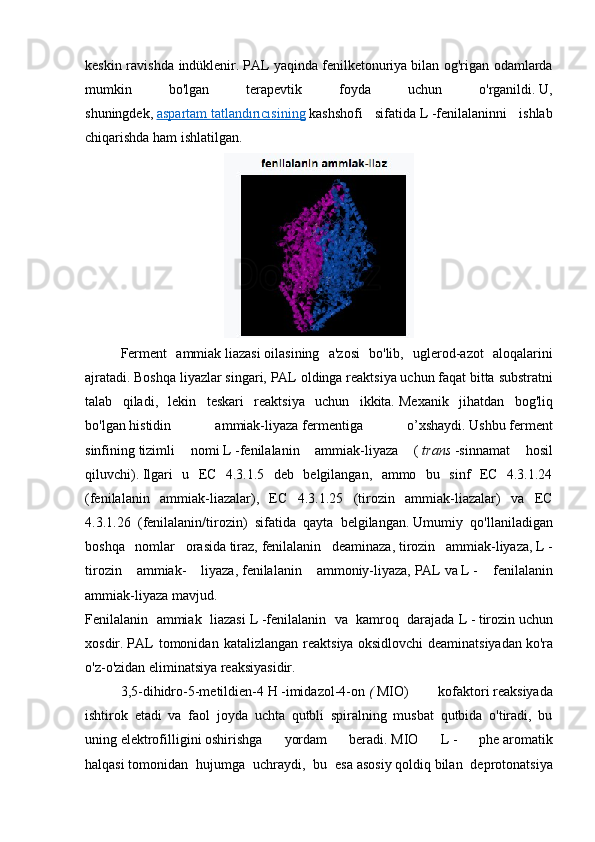 keskin ravishda indüklenir .   PAL yaqinda   fenilketonuriya   bilan og'rigan odamlarda
mumkin   bo'lgan   terapevtik   foyda   uchun   o'rganildi.   U,
shuningdek,   aspartam        tatlandırıcısining      kashshofi   sifatida   L   -fenilalaninni   ishlab
chiqarishda ham ishlatilgan. 
Ferment   ammiak   liazasi   oilasining   a'zosi   bo'lib,   uglerod-azot   aloqalarini
ajratadi.   Boshqa liyazlar singari, PAL   oldinga reaktsiya uchun faqat bitta   substratni
talab   qiladi,   lekin   teskari   reaktsiya   uchun   ikkita.   Mexanik   jihatdan   bog'liq
bo'lgan   histidin   ammiak-liyaza   fermentiga   o’xshaydi.   Ushbu   ferment
sinfining   tizimli   nomi   L   -fenilalanin   ammiak-liyaza   (   trans   -sinnamat   hosil
qiluvchi).   Ilgari   u   EC   4.3.1.5   deb   belgilangan,   ammo   bu   sinf   EC   4.3.1.24
(fenilalanin   ammiak-liazalar),   EC   4.3.1.25   (tirozin   ammiak-liazalar)   va   EC
4.3.1.26   (fenilalanin/tirozin)   sifatida   qayta   belgilangan.   Umumiy   qo'llaniladigan
boshqa   nomlar   orasida   tiraz,   fenilalanin   deaminaza,   tirozin   ammiak-liyaza,   L   -
tirozin   ammiak-   liyaza,   fenilalanin   ammoniy-liyaza,   PAL   va   L   -   fenilalanin
ammiak-liyaza   mavjud.
Fenilalanin   ammiak   liazasi   L   -fenilalanin   va   kamroq   darajada   L   -   tirozin   uchun
xosdir.   PAL   tomonidan   katalizlangan   reaktsiya   oksidlovchi   deaminatsiyadan   ko'ra
o'z-o'zidan   eliminatsiya reaksiyasidir . 
3,5-dihidro-5-metildien-4   H   -imidazol-4-on   (   MIO)   kofaktori   reaksiyada
ishtirok   etadi   va   faol   joyda   uchta   qutbli   spiralning   musbat   qutbida   o'tiradi,   bu
uning   elektrofilligini   oshirishga   yordam   beradi.   MIO   L   -   phe   aromatik
halqasi   tomonidan   hujumga   uchraydi,   bu   esa   asosiy   qoldiq   bilan   deprotonatsiya 
