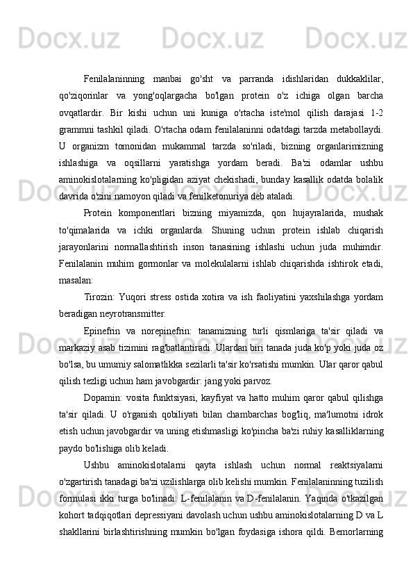 Fenilalaninning   manbai   go'sht   va   parranda   idishlaridan   dukkaklilar,
qo'ziqorinlar   va   yong'oqlargacha   bo'lgan   protein   o'z   ichiga   olgan   barcha
ovqatlardir.   Bir   kishi   uchun   uni   kuniga   o'rtacha   iste'mol   qilish   darajasi   1-2
grammni tashkil qiladi. O'rtacha odam fenilalaninni odatdagi tarzda metabollaydi.
U   organizm   tomonidan   mukammal   tarzda   so'riladi,   bizning   organlarimizning
ishlashiga   va   oqsillarni   yaratishga   yordam   beradi.   Ba'zi   odamlar   ushbu
aminokislotalarning  ko'pligidan   aziyat   chekishadi,   bunday   kasallik   odatda   bolalik
davrida o'zini namoyon qiladi va fenilketonuriya deb ataladi.
Protein   komponentlari   bizning   miyamizda,   qon   hujayralarida,   mushak
to'qimalarida   va   ichki   organlarda.   Shuning   uchun   protein   ishlab   chiqarish
jarayonlarini   normallashtirish   inson   tanasining   ishlashi   uchun   juda   muhimdir.
Fenilalanin   muhim   gormonlar   va   molekulalarni   ishlab   chiqarishda   ishtirok   etadi,
masalan:
Tirozin:   Yuqori   stress   ostida   xotira   va   ish   faoliyatini   yaxshilashga   yordam
beradigan neyrotransmitter.
Epinefrin   va   norepinefrin:   tanamizning   turli   qismlariga   ta'sir   qiladi   va
markaziy asab tizimini rag'batlantiradi. Ulardan biri tanada juda ko'p yoki juda oz
bo'lsa, bu umumiy salomatlikka sezilarli ta'sir ko'rsatishi mumkin. Ular qaror qabul
qilish tezligi uchun ham javobgardir: jang yoki parvoz.
Dopamin:   vosita   funktsiyasi,   kayfiyat   va   hatto   muhim   qaror   qabul   qilishga
ta'sir   qiladi.   U   o'rganish   qobiliyati   bilan   chambarchas   bog'liq,   ma'lumotni   idrok
etish uchun javobgardir va uning etishmasligi ko'pincha ba'zi ruhiy kasalliklarning
paydo bo'lishiga olib keladi.
Ushbu   aminokislotalarni   qayta   ishlash   uchun   normal   reaktsiyalarni
o'zgartirish tanadagi ba'zi uzilishlarga olib kelishi mumkin. Fenilalaninning tuzilish
formulasi  ikki  turga bo'linadi: L-fenilalanin va D-fenilalanin. Yaqinda o'tkazilgan
kohort tadqiqotlari depressiyani davolash uchun ushbu aminokislotalarning D va L
shakllarini birlashtirishning mumkin bo'lgan foydasiga  ishora qildi. Bemorlarning 