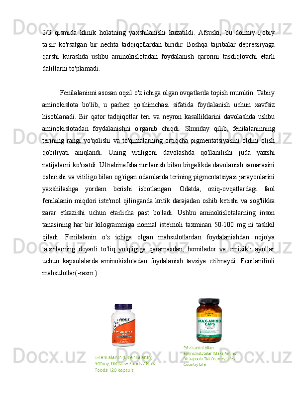 2/3   qismida   klinik   holatning   yaxshilanishi   kuzatildi.   Afsuski,   bu   doimiy   ijobiy
ta'sir   ko'rsatgan   bir   nechta   tadqiqotlardan   biridir.   Boshqa   tajribalar   depressiyaga
qarshi   kurashda   ushbu   aminokislotadan   foydalanish   qarorini   tasdiqlovchi   etarli
dalillarni to'plamadi.
Fenilalaninni asosan oqsil o'z ichiga olgan ovqatlarda topish mumkin. Tabiiy
aminokislota   bo'lib,   u   parhez   qo'shimchasi   sifatida   foydalanish   uchun   xavfsiz
hisoblanadi.   Bir   qator   tadqiqotlar   teri   va   neyron   kasalliklarini   davolashda   ushbu
aminokislotadan   foydalanishni   o'rganib   chiqdi.   Shunday   qilib,   fenilalaninning
terining   rangi   yo'qolishi   va   to'qimalarning   ortiqcha   pigmentatsiyasini   oldini   olish
qobiliyati   aniqlandi.   Uning   vitiligoni   davolashda   qo'llanilishi   juda   yaxshi
natijalarni ko'rsatdi. Ultrabinafsha nurlanish bilan birgalikda davolanish samarasini
oshirishi va vitiligo bilan og'rigan odamlarda terining pigmentatsiyasi jarayonlarini
yaxshilashga   yordam   berishi   isbotlangan.   Odatda,   oziq-ovqatlardagi   faol
fenilalanin   miqdori   iste'mol  qilinganda   kritik  darajadan  oshib  ketishi   va  sog'likka
zarar   etkazishi   uchun   etarlicha   past   bo'ladi.   Ushbu   aminokislotalarning   inson
tanasining   har   bir   kilogrammiga   normal   iste'moli   taxminan   50-100   mg   ni   tashkil
qiladi.   Fenilalanin   o'z   ichiga   olgan   mahsulotlardan   foydalanishdan   nojo'ya
ta'sirlarning   deyarli   to'liq   yo'qligiga   qaramasdan,   homilador   va   emizikli   ayollar
uchun   kapsulalarda   aminokislotadan   foydalanish   tavsiya   etilmaydi.   Fenilanilinli
mahsulotlar(-rasm.):
               