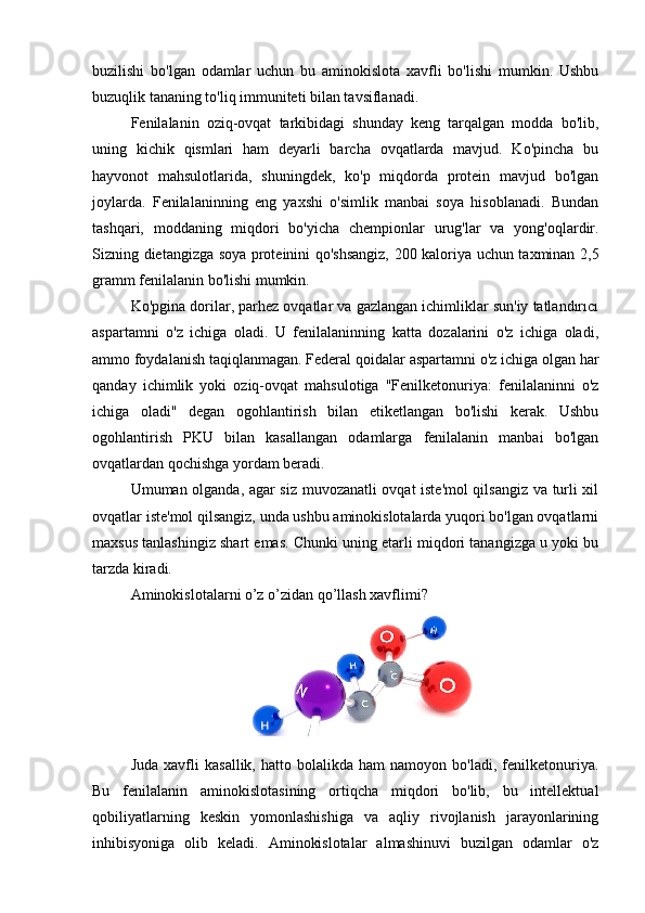 buzilishi   bo'lgan   odamlar   uchun   bu   aminokislota   xavfli   bo'lishi   mumkin.   Ushbu
buzuqlik tananing to'liq immuniteti bilan tavsiflanadi.
Fenilalanin   oziq-ovqat   tarkibidagi   shunday   keng   tarqalgan   modda   bo'lib,
uning   kichik   qismlari   ham   deyarli   barcha   ovqatlarda   mavjud.   Ko'pincha   bu
hayvonot   mahsulotlarida,   shuningdek,   ko'p   miqdorda   protein   mavjud   bo'lgan
joylarda.   Fenilalaninning   eng   yaxshi   o'simlik   manbai   soya   hisoblanadi.   Bundan
tashqari,   moddaning   miqdori   bo'yicha   chempionlar   urug'lar   va   yong'oqlardir.
Sizning dietangizga soya proteinini qo'shsangiz, 200 kaloriya uchun taxminan 2,5
gramm fenilalanin bo'lishi mumkin.
Ko'pgina dorilar, parhez ovqatlar va gazlangan ichimliklar sun'iy tatlandırıcı
aspartamni   o'z   ichiga   oladi.   U   fenilalaninning   katta   dozalarini   o'z   ichiga   oladi,
ammo foydalanish taqiqlanmagan. Federal qoidalar aspartamni o'z ichiga olgan har
qanday   ichimlik   yoki   oziq-ovqat   mahsulotiga   "Fenilketonuriya:   fenilalaninni   o'z
ichiga   oladi"   degan   ogohlantirish   bilan   etiketlangan   bo'lishi   kerak.   Ushbu
ogohlantirish   PKU   bilan   kasallangan   odamlarga   fenilalanin   manbai   bo'lgan
ovqatlardan qochishga yordam beradi.
Umuman olganda, agar siz muvozanatli ovqat iste'mol qilsangiz va turli xil
ovqatlar iste'mol qilsangiz, unda ushbu aminokislotalarda yuqori bo'lgan ovqatlarni
maxsus tanlashingiz shart emas. Chunki uning etarli miqdori tanangizga u yoki bu
tarzda kiradi.
Aminokislotalarni o’z o’zidan qo’llash xavflimi?
Juda   xavfli   kasallik,   hatto   bolalikda  ham   namoyon  bo'ladi,   fenilketonuriya.
Bu   fenilalanin   aminokislotasining   ortiqcha   miqdori   bo'lib,   bu   intellektual
qobiliyatlarning   keskin   yomonlashishiga   va   aqliy   rivojlanish   jarayonlarining
inhibisyoniga   olib   keladi.   Aminokislotalar   almashinuvi   buzilgan   odamlar   o'z 