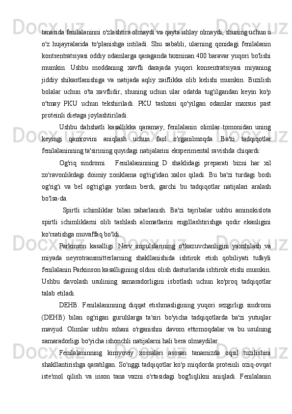 tanasida fenilalaninni o'zlashtira olmaydi va qayta ishlay olmaydi, shuning uchun u
o'z   hujayralarida   to'planishga   intiladi.   Shu   sababli,   ularning   qonidagi   fenilalanin
kontsentratsiyasi oddiy odamlarga qaraganda taxminan 400 baravar yuqori bo'lishi
mumkin.   Ushbu   moddaning   xavfli   darajada   yuqori   konsentratsiyasi   miyaning
jiddiy   shikastlanishiga   va   natijada   aqliy   zaiflikka   olib   kelishi   mumkin.   Buzilish
bolalar   uchun   o'ta   xavflidir,   shuning   uchun   ular   odatda   tug'ilgandan   keyin   ko'p
o'tmay   PKU   uchun   tekshiriladi.   PKU   tashxisi   qo'yilgan   odamlar   maxsus   past
proteinli dietaga joylashtiriladi.
Ushbu   dahshatli   kasallikka   qaramay,   fenilalanin   olimlar   tomonidan   uning
keyingi   qamrovini   aniqlash   uchun   faol   o'rganilmoqda.   Ba'zi   tadqiqotlar
fenilalaninning ta'sirining quyidagi natijalarini eksperimental ravishda chiqardi:
Og'riq   sindromi.     Fenilalaninning   D   shaklidagi   preparati   bizni   har   xil
zo'ravonlikdagi   doimiy   zonklama   og'rig'idan   xalos   qiladi.   Bu   ba'zi   turdagi   bosh
og'rig'i   va   bel   og'rig'iga   yordam   berdi,   garchi   bu   tadqiqotlar   natijalari   aralash
bo'lsa-da.
  Spirtli   ichimliklar   bilan   zaharlanish.   Ba'zi   tajribalar   ushbu   aminokislota
spirtli   ichimliklarni   olib   tashlash   alomatlarini   engillashtirishga   qodir   ekanligini
ko'rsatishga muvaffaq bo'ldi.
Parkinson   kasalligi.   Nerv   impulslarining   o'tkazuvchanligini   yaxshilash   va
miyada   neyrotransmitterlarning   shakllanishida   ishtirok   etish   qobiliyati   tufayli
fenilalanin Parkinson kasalligining oldini olish dasturlarida ishtirok etishi mumkin.
Ushbu   davolash   usulining   samaradorligini   isbotlash   uchun   ko'proq   tadqiqotlar
talab etiladi. 
DEHB.   Fenilalaninning   diqqat   etishmasligining   yuqori   sezgirligi   sindromi
(DEHB)   bilan   og'rigan   guruhlarga   ta'siri   bo'yicha   tadqiqotlarda   ba'zi   yutuqlar
mavjud.   Olimlar   ushbu   sohani   o'rganishni   davom   ettirmoqdalar   va   bu   usulning
samaradorligi bo'yicha ishonchli natijalarni hali bera olmaydilar.
Fenilalaninning   kimyoviy   xossalari   asosan   tanamizda   oqsil   tuzilishini
shakllantirishga qaratilgan. So'nggi tadqiqotlar ko'p miqdorda proteinli oziq-ovqat
iste'mol   qilish   va   inson   tana   vazni   o'rtasidagi   bog'liqlikni   aniqladi.   Fenilalanin 