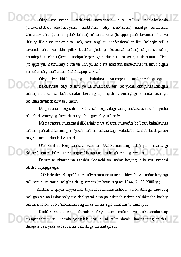 Oliy   ma’lumotli   kadrlarni   tayyorlash   oliy   ta’lim   tashkilotlarida
(universitetlar,   akademiyalar,   institutlar,   oliy   maktablar)   amalga   oshiriladi.
Umumiy o‘rta (o‘n bir yillik ta’lim), o‘rta maxsus (to‘qqiz yillik tayanch o‘rta va
ikki   yillik   o‘rta   maxsus   ta’lim),   boshlang‘ich   professional   ta’lim   (to‘qqiz   yillik
tayanch   o‘rta   va   ikki   yillik   boshlang‘ich   professional   ta’lim)   olgan   shaxslar,
shuningdek ushbu Qonun kuchga kirguniga qadar o‘rta maxsus, kasb-hunar ta’limi
(to‘qqiz yillik umumiy o‘rta va uch yillik o‘rta maxsus, kasb-hunar ta’limi) olgan
shaxslar oliy ma’lumot olish huquqiga ega. 2
Oliy ta’lim ikki bosqichga — bakalavriat va magistratura bosqichiga ega.
Bakalavriat   oliy   ta’lim   yo‘nalishlaridan   biri   bo‘yicha   chuqurlashtirilgan
bilim,   malaka   va   ko‘nikmalar   beradigan,   o‘qish   davomiyligi   kamida   uch   yil
bo‘lgan tayanch oliy ta’limdir.
Magistratura   tegishli   bakalavriat   negizidagi   aniq   mutaxassislik   bo‘yicha
o‘qish davomiyligi kamida bir yil bo‘lgan oliy ta’limdir.
Magistratura   mutaxassisliklarining   va   ularga   muvofiq   bo‘lgan   bakalavriat
ta’lim   yo‘nalishlarining   ro‘yxati   ta’lim   sohasidagi   vakolatli   davlat   boshqaruvi
organi tomonidan belgilanadi.
O‘zbekiston   Respublikasi   Vazirlar   Mahkamasining   2015-yil   2-martdagi
36-sonli qarori bilan tasdiqlangan “Magistratura to‘g‘risida”gi   nizom .
Fuqarolar   shartnoma   asosida   ikkinchi   va   undan   keyingi   oliy   ma’lumotni
olish huquqiga ega.
“O‘zbekiston Respublikasi ta’lim muassasalarida ikkinchi va undan keyingi
ta’limni olish tartibi to‘g‘risida”gi   nizom   (ro‘yxat raqami 1844, 21.08.2008-y.).
Kadrlarni   qayta   tayyorlash   tayanch   mutaxassisliklar   va   kasblarga   muvofiq
bo‘lgan yo‘nalishlar bo‘yicha faoliyatni amalga oshirish uchun qo‘shimcha kasbiy
bilim, malaka va ko‘nikmalarning zarur hajmi egallanishini ta’minlaydi.
Kadrlar   malakasini   oshirish   kasbiy   bilim,   malaka   va   ko‘nikmalarning
chuqurlashtirilishi   hamda   yangilab   borilishini   ta’minlaydi,   kadrlarning   toifasi,
darajasi, razryadi va lavozimi oshishiga xizmat qiladi. 