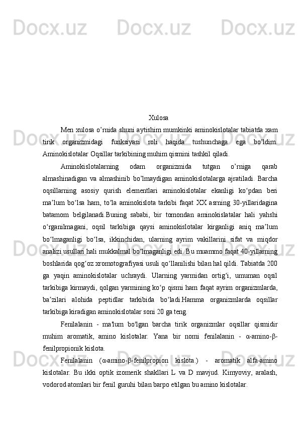                                                   Xulosa
Men xulosa o’rnida shuni aytishim mumkinki aminokislotalar tabiatda xam
tirik   organizmidagi   funksiyasi   roli   haqida   tushunchaga   ega   bo’ldim.
Aminokislotalar Oqsillar tarkibining muhim qismini tashkil qiladi.
Aminokislotalarning   odam   organizmida   tutgan   o’rniga   qarab
almashinadigan   va   almashinib   bo’lmaydigan   aminokislotalarga   ajratiladi.   Barcha
oqsillarning   asosiy   qurish   elementlari   aminokislotalar   ekanligi   ko pdan   beriʻ
ma lum   bo lsa   ham,   to la   aminokislota   tarkibi   faqat   XX   asrning   30-yillaridagina	
ʼ ʻ ʻ
batamom   belgilanadi.Buning   sababi,   bir   tomondan   aminokislatalar   hali   yahshi
o rganilmagani,   oqsil   tarkibiga   qaysi   aminokislotalar   kirganligi   aniq   ma lum	
ʻ ʼ
bo lmaganligi   bo lsa,   ikkinchidan,   ularning   ayrim   vakillarini   sifat   va   miqdor
ʻ ʻ
analizi usullari hali mukkalmal bo lmaganligi edi. Bu muammo faqat 40-yillarning	
ʻ
boshlarida qog oz xromotografiyasi usuli qo llanilishi bilan hal qildi. Tabiatda 200	
ʻ ʻ
ga   yaqin   aminokislotalar   uchraydi.   Ularning   yarmidan   ortig i,   umuman   oqsil	
ʻ
tarkibiga kirmaydi, qolgan yarmining ko p qismi ham faqat ayrim organizmlarda,	
ʻ
ba zilari   alohida   peptidlar   tarkibida   bo ladi.Hamma   organizmlarda   oqsillar	
ʼ ʻ
tarkibiga kiradigan aminokislotalar soni 20 ga teng.
Fenilalanin   -   ma'lum   bo'lgan   barcha   tirik   organizmlar   oqsillar   qismidir
muhim   aromatik,   amino   kislotalar.   Yana   bir   nomi   fenilalanin   -   α-amino-β-
fenilpropionik kislota.
Fenilalanin   (α-amino-β-fenilpropion   kislota.)   -   aromatik   alfa-amino
kislotalar.   Bu   ikki   optik   izomerik   shakllari   L   va   D   mavjud.   Kimyoviy,   aralash,
vodorod atomlari bir fenil guruhi bilan barpo etilgan bu amino kislotalar. 