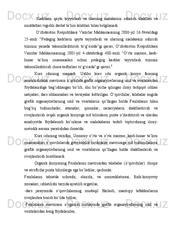 Kadrlarni   qayta   tayyorlash   va   ularning   malakasini   oshirish   shakllari   va
muddatlari tegishli davlat ta’lim talablari bilan belgilanadi.
  O‘zbekiston   Respublikasi   Vazirlar   Mahkamasining   2006-yil   16-fevraldagi
25-sonli   “Pedagog   kadrlarni   qayta   tayyorlash   va   ularning   malakasini   oshirish
tizimini   yanada   takomillashtirish   to‘g‘risida”gi   qarori ,   O‘zbekiston   Respublikasi
Vazirlar   Mahkamasining   2001-yil   4-oktabrdagi   400-sonli   “O‘rta   maxsus,   kasb-
hunar   ta’limi   muassasalari   uchun   pedagog   kadrlar   tayyorlash   tizimini
takomillashtirish chora-tadbirlari to‘g‘risida”gi   qarori . 3
Kurs   ishining   maqsadi.   Ushbu   kurs   ishi   organik   kimyo   fanining
aminikislotalar mavzusini o’qitishda grafik organayzerlarning usul va vositalaridan
foydalanishga   bag’ishlangan   bo’lib,   shu   bo’yicha   qilingan   ilmiy   tadqiqot   ishlari
natijalari, dars ishlanmalari va tavsiyalar keltirilgan. O’quvchilar, talabalar ongida
grafik   organayzerlarning   usul   va   vositalarini   qo’llagan   holda   Fenilalanin   bilan
bog’liq   tushunchalar,   atamalar,   qonunlar,   nazariyalarni   shakllantirish   va
rivojlantirish orqali organik kimyoga oid bilimlarni puxta o’zlashtirish va ulardan
amaliyotda   foydalanish   ko’nikma   va   malakalarini   tarkib   toptirishning   ilmiy-
metodik asosini yaratishdan iboratdir.
Kurs   ishining   vazifasi.   Umumiy   o’rta   va   o’rta   maxsus,   kasb-hunar   ta’limi
muassasalari   o’quvchilarida  geterosiklik birikmalar   mavzusiga  oid  tushunchalarni
grafik   organayzerlarning   usul   va   vositalarini   qo’llagan   holda   shakllantirish   va
rivojlantirish hisoblanadi.
Organik   kimyoning   Fenilalanin   mavzusidan   talabalar   (o’quvchilar)   chuqur
va atroflicha puxta bilimlarga ega bo’ladilar, qachonki:
Fenilalanin   tabiatda   uchrashi,   olinishi,   va   nomenklaturasi,   fizik-kimyoviy
xossalari, ishlatilishi tarzida ajratilib orgatilsa;
-dars   jarayonida   o’quvchilarning   mustaqil   fikrlash,   mantiqiy   tafakkurlarini
rivojlantira borish ko’zda tutilsa;
-Fenilalanin   mavzusini   o’rganish   mobaynida   grafik   organayzerlarning   usul   va
vositalaridan keng foydalanilsa; 
