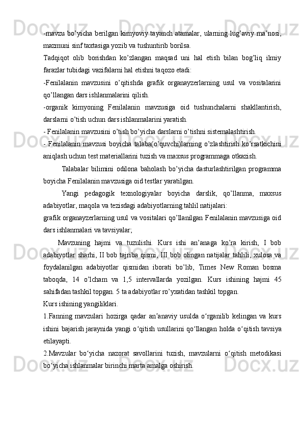 -mavzu   bo’yicha  berilgan  kimyoviy  tayanch  atamalar,  ularning  lug’aviy   ma’nosi,
mazmuni sinf taxtasiga yozib va tushuntirib borilsa.
Tadqiqot   olib   borishdan   ko’zlangan   maqsad   uni   hal   etish   bilan   bog’liq   ilmiy
farazlar tubidagi vazifalarni hal etishni taqozo etadi:
-Fenilalanin   mavzusini   o’qitishda   grafik   organayzerlarning   usul   va   vositalarini
qo’llangan dars ishlanmalarini qilish.
-organik   kimyoning   Fenilalanin   mavzusiga   oid   tushunchalarni   shakllantirish,
darslarni o’tish uchun dars ishlanmalarini yaratish.
- Fenilalanin mavzusini o’tish bo’yicha darslarni o’tishni sistemalashtirish.
-  Fenilalanin  mavzusi  boyicha  talaba(o’quvchi)larning  o’zlashtirish  ko’rsatkichini
aniqlash uchun test materiallarini tuzish va maxsus programmaga otkazish.
Talabalar   bilimini   odilona   baholash   bo’yicha   dasturlashtirilgan   programma
boyicha Fenilalanin mavzusiga oid testlar yaratilgan.
Yangi   pedagogik   texnologiyalar   boyicha   darslik,   qo’llanma,   maxsus
adabiyotlar, maqola va tezisdagi adabiyotlarning tahlil natijalari:
grafik organayzerlarning usul va vositalari qo’llanilgan Fenilalanin mavzusiga oid
dars ishlanmalari va tavsiyalar;
Mavzuning   hajmi   va   tuzulishi.   Kurs   ishi   an’anaga   ko’ra   kirish,   I   bob
adabiyotlar sharhi, II bob tajriba qismi, III bob olingan natijalar  tahlili, xulosa va
foydalanilgan   adabiyotlar   qismidan   iborati   bo’lib,   Times   New   Roman   bosma
taboqda,   14   o’lcham   va   1,5   intervallarda   yozilgan.   Kurs   ishining   hajmi   45
sahifadan tashkil topgan.  5  ta adabiyotlar ro’yxatidan tashkil topgan.  
Kurs ishining yangiliklari.
1.Fanning   mavzulari   h ozirga   qadar   an anaviy   usulda   o rganilib   kelingan   va   kursʼ ʻ
ishini bajarish jaraynida yangi o qitish usullarini qo llangan	
ʻ ʻ   holda o qitish tavsiya	ʻ
etilayapti. 
2. Mavzular   bo yicha   nazorat   savollarini   tuzish,   mavzularni   o qitish   metodikasi	
ʻ ʻ
bo yicha ishlanmalar birinchi marta amalga oshirish.	
ʻ 