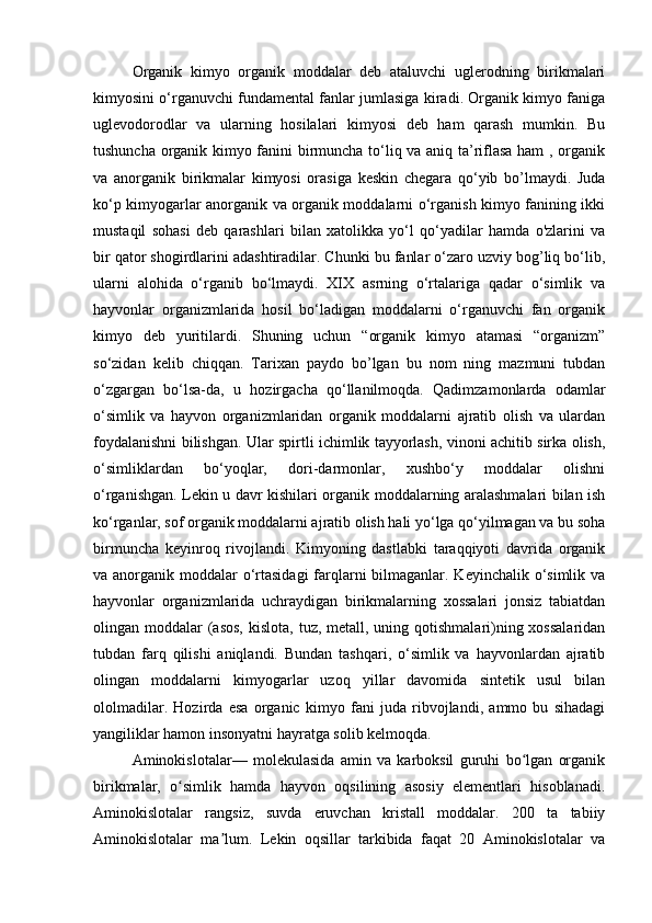 Organik   kimyo   organik   moddalar   deb   ataluvchi   uglerodning   birikmalari
kimyosini o‘rganuvchi fundamental fanlar jumlasiga kiradi. Organik kimyo faniga
uglevodorodlar   va   ularning   hosilalari   kimyosi   deb   ham   qarash   mumkin.   Bu
tushuncha organik kimyo fanini birmuncha to‘liq va aniq ta’riflasa ham  , organik
va   anorganik   birikmalar   kimyosi   orasiga   keskin   chegara   qo‘yib   bo’lmaydi.   Juda
ko‘p kimyogarlar anorganik va organik moddalarni o‘rganish kimyo fanining ikki
mustaqil   sohasi   deb   qarashlari   bilan   xatolikka   yo‘l   qo‘yadilar   hamda   o'zlarini   va
bir qator shogirdlarini adashtiradilar. Chunki bu fanlar o‘zaro uzviy bog’liq bo‘lib,
ularni   alohida   o‘rganib   bo‘lmaydi.   XIX   asrning   o‘rtalariga   qadar   o‘simlik   va
hayvonlar   organizmlarida   hosil   bo‘ladigan   moddalarni   o‘rganuvchi   fan   organik
kimyo   deb   yuritilardi.   Shuning   uchun   “organik   kimyo   atamasi   “organizm”
so‘zidan   kelib   chiqqan.   Tarixan   paydo   bo’lgan   bu   nom   ning   mazmuni   tubdan
o‘zgargan   bo‘lsa-da,   u   hozirgacha   qo‘llanilmoqda.   Qadimzamonlarda   odamlar
o‘simlik   va   hayvon   organizmlaridan   organik   moddalarni   ajratib   olish   va   ulardan
foydalanishni bilishgan. Ular spirtli ichimlik tayyorlash, vinoni achitib sirka olish,
o‘simliklardan   bo‘yoqlar,   dori-darmonlar,   xushbo‘y   moddalar   olishni
o‘rganishgan. Lekin u davr kishilari organik moddalarning aralashmalari bilan ish
ko‘rganlar, sof organik moddalarni ajratib olish hali yo‘lga qo‘yilmagan va bu soha
birmuncha   keyinroq   rivojlandi.   Kimyoning   dastlabki   taraqqiyoti   davrida   organik
va anorganik moddalar o‘rtasidagi  farqlarni  bilmaganlar. Keyinchalik o‘simlik va
hayvonlar   organizmlarida   uchraydigan   birikmalarning   xossalari   jonsiz   tabiatdan
olingan moddalar  (asos,  kislota,  tuz, metall, uning qotishmalari)ning xossalaridan
tubdan   farq   qilishi   aniqlandi.   Bundan   tashqari,   o‘simlik   va   hayvonlardan   ajratib
olingan   moddalarni   kimyogarlar   uzoq   yillar   davomida   sintetik   usul   bilan
ololmadilar.   Hozirda   esa   organic   kimyo   fani   juda   ribvojlandi,   ammo   bu   sihadagi
yangiliklar hamon insonyatni hayratga solib kelmoqda.
Aminokislotalar—   molekulasida   amin   va   karboksil   guruhi   bo lgan   organikʻ
birikmalar,   o simlik   hamda   hayvon   oqsilining   asosiy   elementlari   hisoblanadi.	
ʻ
Aminokislotalar   rangsiz,   suvda   eruvchan   kristall   moddalar.   200   ta   tabiiy
Aminokislotalar   ma lum.   Lekin   oqsillar   tarkibida   faqat   20   Aminokislotalar   va	
ʼ 