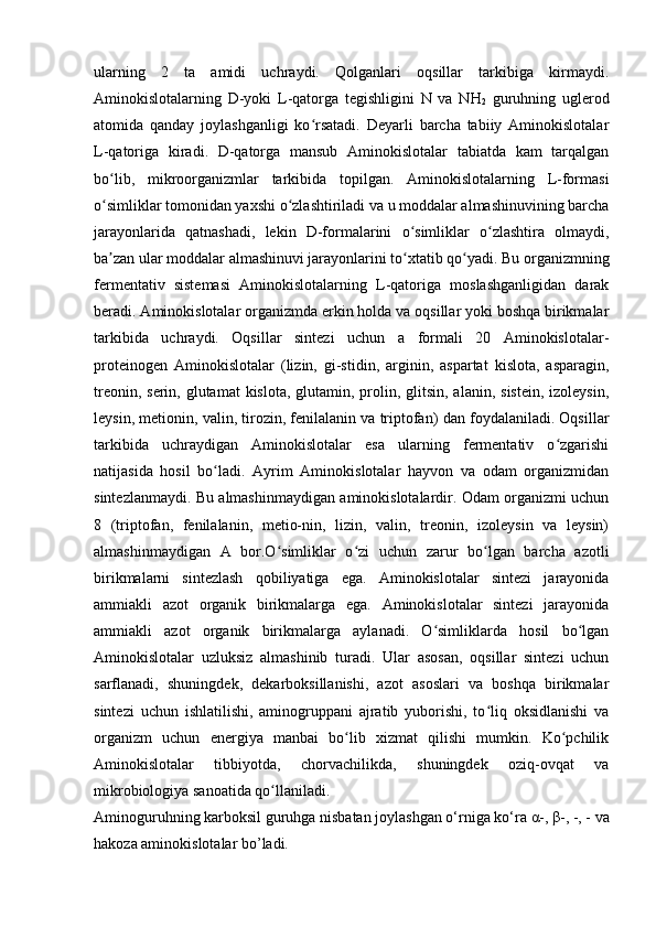 ularning   2   ta   amidi   uchraydi.   Qolganlari   oqsillar   tarkibiga   kirmaydi.
Aminokislotalarning   D-yoki   L-qatorga   tegishligini   N   va   NH
2   guruhning   uglerod
atomida   qanday   joylashganligi   ko rsatadi.   Deyarli   barcha   tabiiy   Aminokislotalarʻ
L-qatoriga   kiradi.   D-qatorga   mansub   Aminokislotalar   tabiatda   kam   tarqalgan
bo lib,   mikroorganizmlar   tarkibida   topilgan.   Aminokislotalarning   L-formasi	
ʻ
o simliklar tomonidan yaxshi o zlashtiriladi va u moddalar almashinuvining barcha
ʻ ʻ
jarayonlarida   qatnashadi,   lekin   D-formalarini   o simliklar   o zlashtira   olmaydi,	
ʻ ʻ
ba zan ular moddalar almashinuvi jarayonlarini to xtatib qo yadi. Bu organizmning	
ʼ ʻ ʻ
fermentativ   sistemasi   Aminokislotalarning   L-qatoriga   moslashganligidan   darak
beradi. Aminokislotalar organizmda erkin holda va oqsillar yoki boshqa birikmalar
tarkibida   uchraydi.   Oqsillar   sintezi   uchun   a   formali   20   Aminokislotalar-
proteinogen   Aminokislotalar   (lizin,   gi-stidin,   arginin,   aspartat   kislota,   asparagin,
treonin, serin,  glutamat  kislota,  glutamin, prolin, glitsin, alanin,  sistein, izoleysin,
leysin, metionin, valin, tirozin, fenilalanin va triptofan) dan foydalaniladi. Oqsillar
tarkibida   uchraydigan   Aminokislotalar   esa   ularning   fermentativ   o zgarishi	
ʻ
natijasida   hosil   bo ladi.   Ayrim   Aminokislotalar   hayvon   va   odam   organizmidan	
ʻ
sintezlanmaydi. Bu almashinmaydigan aminokislotalardir. Odam organizmi uchun
8   (triptofan,   fenilalanin,   metio-nin,   lizin,   valin,   treonin,   izoleysin   va   leysin)
almashinmaydigan   A   bor.O simliklar   o zi   uchun   zarur   bo lgan   barcha   azotli	
ʻ ʻ ʻ
birikmalarni   sintezlash   qobiliyatiga   ega.   Aminokislotalar   sintezi   jarayonida
ammiakli   azot   organik   birikmalarga   ega.   Aminokislotalar   sintezi   jarayonida
ammiakli   azot   organik   birikmalarga   aylanadi.   O simliklarda   hosil   bo lgan	
ʻ ʻ
Aminokislotalar   uzluksiz   almashinib   turadi.   Ular   asosan,   oqsillar   sintezi   uchun
sarflanadi,   shuningdek,   dekarboksillanishi,   azot   asoslari   va   boshqa   birikmalar
sintezi   uchun   ishlatilishi,   aminogruppani   ajratib   yuborishi,   to liq   oksidlanishi   va	
ʻ
organizm   uchun   energiya   manbai   bo lib   xizmat   qilishi   mumkin.   Ko pchilik	
ʻ ʻ
Aminokislotalar   tibbiyotda,   chorvachilikda,   shuningdek   oziq-ovqat   va
mikrobiologiya sanoatida qo llaniladi.	
ʻ
Aminoguruhning karboksil guruhga nisbatan joylashgan o‘rniga ko‘ra  α -,  β -, -, - va
hakoza aminokislotalar bo’ladi. 