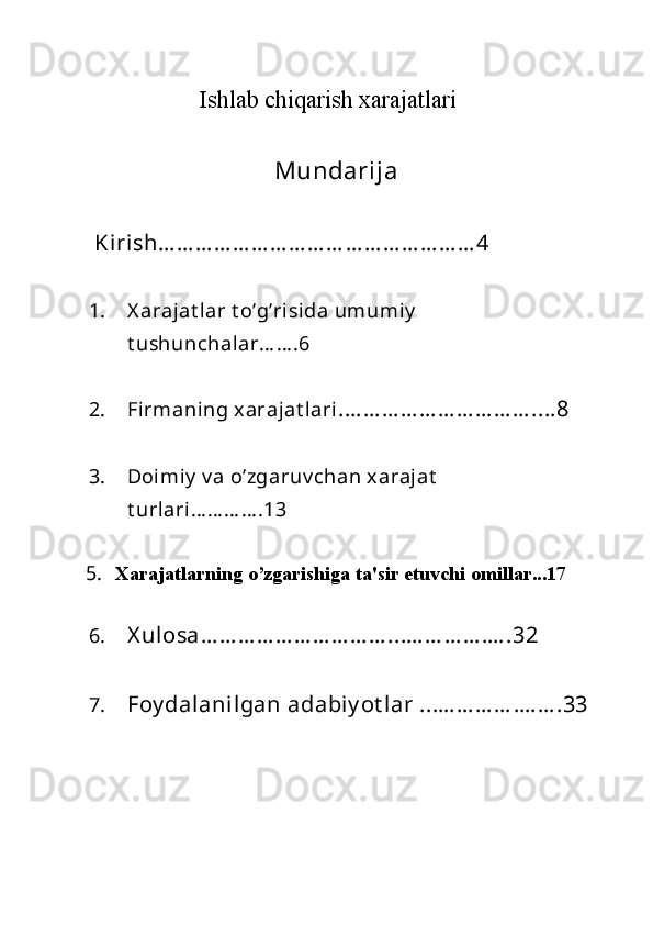 Ishlab chiqarish xarajatlari
 
 
Mundarija 
 Kirish… … … … … … … … … … … … … … … … … 4 
1. X arajat lar   t o’g’risida   umumiy  
t ushunchalar… … .6  
2. Firmaning   xarajat lari .… … … … … … … … … … ....8 
3. Doimiy  v a o’zgaruv chan xarajat  
t urlari… … … … .13  
5.   Xarajatlarning o’zgarishiga ta'sir etuvchi omillar...17  
6. X ulosa… … … … … … … … … … ...… … … … .… .32 
7. Foy dalanilgan   adabiy ot lar ...… … … … .… … .33 
  