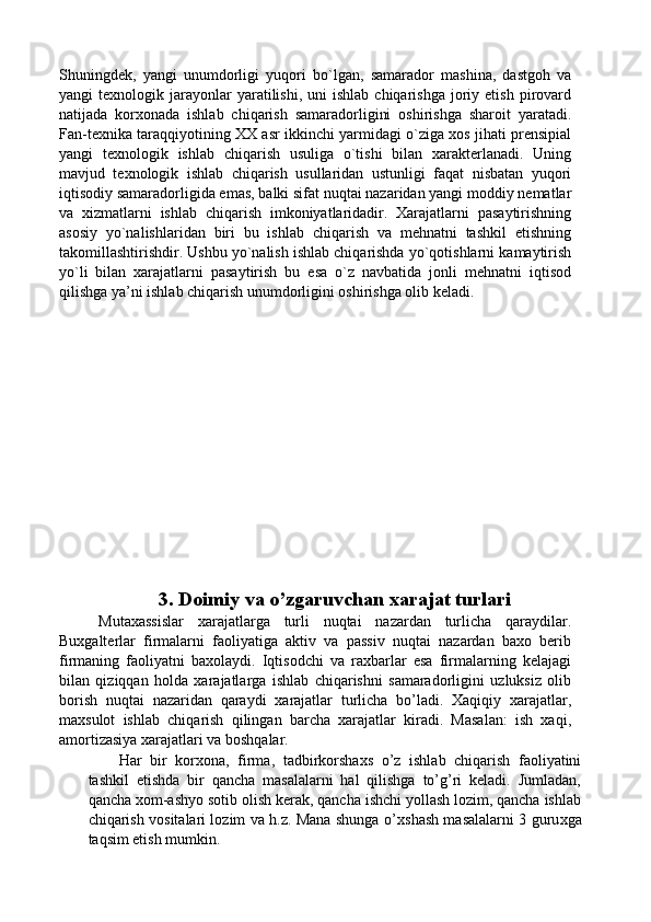 Shuningdek,   yangi   unumdorligi   yuqori   bo`lgan,   samarador   mashina,   dastgoh   va
yangi   texnologik  jarayonlar  yaratilishi,  uni  ishlab   chiqarishga  joriy  etish  pirovard
natijada   korxonada   ishlab   chiqarish   samaradorligini   oshirishga   sharoit   yaratadi.
Fan-texnika taraqqiyotining XX asr ikkinchi yarmidagi o`ziga xos jihati prensipial
yangi   texnologik   ishlab   chiqarish   usuliga   o`tishi   bilan   xarakterlanadi.   Uning
mavjud   texnologik   ishlab   chiqarish   usullaridan   ustunligi   faqat   nisbatan   yuqori
iqtisodiy samaradorligida emas, balki sifat nuqtai nazaridan yangi moddiy nematlar
va   xizmatlarni   ishlab   chiqarish   imkoniyatlaridadir.   Xarajatlarni   pasaytirishning
asosiy   yo`nalishlaridan   biri   bu   ishlab   chiqarish   va   mehnatni   tashkil   etishning
takomillashtirishdir. Ushbu yo`nalish ishlab chiqarishda yo`qotishlarni kamaytirish
yo`li   bilan   xarajatlarni   pasaytirish   bu   esa   o`z   navbatida   jonli   mehnatni   iqtisod
qilishga ya’ni ishlab chiqarish unumdorligini oshirishga olib keladi. 
 
 
 
 
 
 
 
 
 
 
 
 
 
 
3. Doimiy va o’zgaruvchan xarajat turlari 
Mutaxassislar   xarajatlarga   turli   nuqtai   nazardan   turlicha   qaraydilar.
Buxgalterlar   firmalarni   faoliyatiga   aktiv   va   passiv   nuqtai   nazardan   baxo   berib
firmaning   faoliyatni   baxolaydi.   Iqtisodchi   va   raxbarlar   esa   firmalarning   kelajagi
bilan   qiziqqan   holda   xarajatlarga   ishlab   chiqarishni   samaradorligini   uzluksiz   olib
borish   nuqtai   nazaridan   qaraydi   xarajatlar   turlicha   bo’ladi.   Xaqiqiy   xarajatlar,
maxsulot   ishlab   chiqarish   qilingan   barcha   xarajatlar   kiradi.   Masalan:   ish   xaqi,
amortizasiya xarajatlari va boshqalar. 
Har   bir   kor х ona,   firma,   tadbirkorsha х s   o’z   ishlab   chiqarish   faoliyatini
tashkil   etishda   bir   qancha   masalalarni   hal   qilishga   to’g’ri   keladi.   Jumladan,
qancha xom-ashyo sotib olish kerak, qancha ishchi yollash lozim, qancha ishlab
chiqarish vositalari lozim va h.z. Mana shunga o’ х shash masalalarni 3 guru х ga
taqsim etish mumkin.  