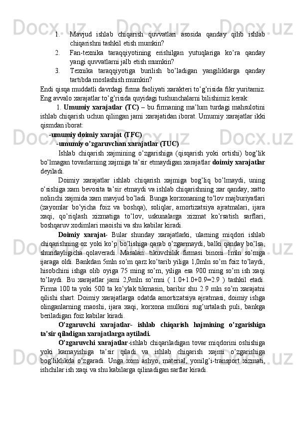 1. Mavjud   ishlab   chiqarish   quvvatlari   asosida   qanday   qilib   ishlab
chiqarishni tashkil etish mumkin? 
2. Fan-te х nika   taraqqiyotining   erishilgan   yutuqlariga   ko’ra   qanday
yangi quvvatlarni jalb etish mumkin? 
3. Te х nika   taraqqiyotiga   burilish   bo’ladigan   yangiliklarga   qanday
tartibda moslashish mumkin? 
Endi qisqa muddatli davrdagi firma faoliyati  х arakteri to’g’risida fikr yuritamiz.
Eng avvalo  х arajatlar to’g’risida quyidagi tushunchalarni bilishimiz kerak: 
  1.   Umumiy   х arajatlar (TC)   – bu firmaning ma’lum turdagi mahsulotini
ishlab chiqarish uchun qilingan jami   х arajatidan iborat. Umumiy   х arajatlar ikki
qismdan iborat:       
     -umumiy doimiy  х arajat (TFC) 
 -umumiy o’zgaruvchan  х arajatlar (TUC) 
Ishlab   chiqarish   xajmining   o’zgarishiga   (qisqarish   yoki   ortishi)   bog’lik
bo’lmagan tovarlarning xajmiga ta’sir etmaydigan xarajatlar  doimiy xarajatlar
deyiladi. 
Doimiy   xarajatlar   ishlab   chiqarish   xajmiga   bog’liq   bo’lmaydi,   uning
o’sishiga xam bevosita ta’sir etmaydi va ishlab chiqarishning xar qanday, xatto
nolinchi xajmida xam mavjud bo’ladi. Bunga korxonaning to’lov majburiyatlari
(zayomlar   bo’yicha   foiz   va   boshqa),   soliqlar,   amortizatsiya   ajratmalari,   ijara
xaqi,   qo’riqlash   xizmatiga   to’lov,   uskunalarga   xizmat   ko’rsatish   sarflari,
boshqaruv xodimlari maoishi va shu kabilar kiradi. 
Doimiy   xarajat-   Bular   shunday   xarajatlarki,   ularning   miqdori   ishlab
chiqarishning oz yoki  ko’p bo’lishiga qarab o’zgarmaydi, balki qanday bo’lsa,
shundayligicha   qolaveradi.   Masalan:   tikuvchilik   firmasi   binoni   1mln   so’mga
ijaraga oldi. Bankdan 5mln so’m qarz ko’tarib yiliga 1,0mln so’m foiz to’laydi,
hisobchini   ishga   olib   oyiga   75   ming   so’m,   yiliga   esa   900   ming   so’m   ish   xaqi
to’laydi.   Bu   xarajatlar   jami   2,9mln   so’mni   (   1.0+1.0+0.9=2.9   )   tashkil   etadi.
Firma 100 ta yoki 500 ta ko’ylak tikmasin, baribir  shu 2.9 mln so’m xarajatni
qilishi  shart.  Doimiy xarajatlarga  odatda amortizatsiya  ajratmasi,  doimiy ishga
olinganlarning   maoshi,   ijara   xaqi,   korxona   mulkini   sug’urtalash   puli,   bankga
beriladigan foiz kabilar kiradi. 
O’zgaruvchi   xarajatlar-   ishlab   chiqarish   hajmining   o’zgarishiga
ta’sir qiladigan xarajatlarga aytiladi.  
O’zgaruvchi   xarajatlar -ishlab  chiqariladigan  tovar   miqdorini   oshishiga
yoki   kamayishiga   ta’sir   qiladi   va   ishlab   chiqarish   xajmi   o’zgarishiga
bog’liklikda   o’zgaradi.   Unga   xom   ashyo,   material,   yonilg’i-transport   xizmati,
ishchilar ish xaqi va shu kabilarga qilinadigan sarflar kiradi.  