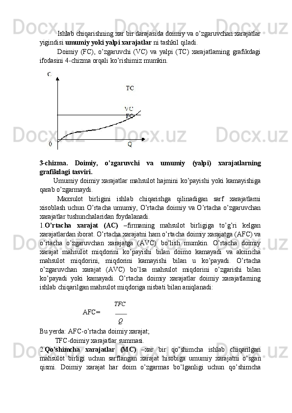 Ishlab chiqarishning xar bir darajasida doimiy va o’zgaruvchan xarajatlar
yigindisi  umumiy yoki yalpi xarajatlar  ni tashkil qiladi. 
Doimiy   (FC),   o’zgaruvchi   (VC)   va   yalpi   (TC)   xarajatlarning   grafikdagi
ifodasini 4-chizma orqali ko’rishimiz mumkin. 
 
3-chizma.   Doimiy,   o’zgaruvchi   va   umumiy   (yalpi)   xarajatlarning
grafikdagi tasviri. 
Umumiy doimiy   х arajatlar mahsulot hajmini ko’payishi yoki kamayishiga
qarab o’zgarmaydi. 
Maxsulot   birligini   ishlab   chiqarishga   qilinadigan   sarf   xarajatlarni
xisoblash uchun O’rtacha umumiy, O’rtacha doimiy va O’rtacha o’zgaruvchan
xarajatlar tushunchalaridan foydalanadi. 
1. O’rtacha   х arajat   (AC)   – firmaning   mahsulot   birligiga   to’g’ri   kelgan
х arajatlardan iborat. O’rtacha  х arajatni ham o’rtacha doimiy  х arajatga (AFC) va
o’rtacha   o’zgaruvchan   х arajatga   (AVC)   bo’lish   mumkin.   O’rtacha   doimiy
х arajat   mahsulot   miqdorini   ko’payishi   bilan   doimo   kamayadi   va   aksincha
mahsulot   miqdorini,   miqdorini   kamayishi   bilan   u   ko’payadi.   O’rtacha
o’zgaruvchan   х arajat   (AVC)   bo’lsa   mahsulot   miqdorini   o’zgarishi   bilan
ko’payadi   yoki   kamayadi.   O’rtacha   doimiy   xarajatlar   doimiy   xarajatlarning
ishlab chiqarilgan mahsulot miqdoriga nisbati bilan aniqlanadi: 
              
TFC
                  AFC=  
Q
Bu yerda: AFC-o’rtacha doimiy xarajat; 
         TFC-doimiy xarajatlar summasi. 
2. Qo’shimcha   х arajatlar   (MC)   – х ar   bir   qo’shimcha   ishlab   chiqarilgan
mahsulot   birligi   uchun   sarflangan   х arajat   hisobiga   umumiy   х arajatni   o’sgan
qismi.   Doimiy   х arajat   har   doim   o’zgarmas   bo’lganligi   uchun   qo’shimcha 