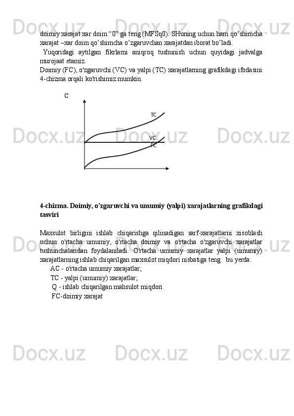 doimiy  х arajat  х ar doim “0” ga teng (MFSq0). SHuning uchun ham qo’shimcha
xarajat –xar doim qo’shimcha o’zgaruvchan xarajatdan iborat bo’ladi. 
Yuqoridagi   aytilgan   fikrlarni   aniqroq   tushunish   uchun   quyidagi   jadvalga
murojaat etamiz. 
Doimiy (FC), o'zgaruvchi (VC) va yalpi (TC) xarajatlarning grafikdagi ifodasini
4-chizma orqali ko'rishimiz mumkin. 
 
        С             
 
 
 
4-chizma. Doimiy, o'zgaruvchi va umumiy (yalpi) xarajatlarning grafikdagi
tasviri 
 
Maxsulot   birligini   ishlab   chiqarishga   qilinadigan   sarf-xarajatlarni   xisoblash
uchun   o'rtacha   umumiy,   o'rtacha   doimiy   va   o'rtacha   o'zgaruvchi   xarajatlar
tushunchalaridan   foydalaniladi.   O'rtacha   umumiy   xarajatlar   yalpi   (umumiy)
xarajatlarning ishlab chiqarilgan maxsulot miqdori nisbatiga teng:  bu yerda: 
      AC - o'rtacha umumiy xarajatlar; 
      TC - yalpi (umumiy) xarajatlar; 
        Q - ishlab chiqarilgan mahsulot miqdori. 
        FC-doimiy xarajat 
   
                                                                   ТС  
 
 
                                                                  VC  
                                                                   FC  
 
 
  