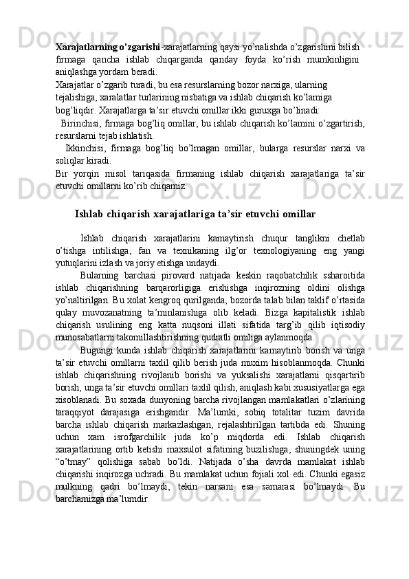 Xarajatlarning o’zgarishi -xarajatlarning qaysi yo’nalishda o’zgarishini bilish
firmaga   qancha   ishlab   chiqarganda   qanday   foyda   ko’rish   mumkinligini
aniqlashga yordam beradi. 
Xarajatlar o’zgarib turadi, bu esa resurslarning bozor narxiga, ularning 
tejalishiga, xaralatlar turlarining nisbatiga va ishlab chiqarish ko’lamiga 
bog’liqdir. Xarajatlarga ta’sir etuvchi omillar ikki guruxga bo’linadi: 
   Birinchisi, firmaga bog’liq omillar, bu ishlab chiqarish ko’lamini o’zgartirish,
resurslarni tejab ishlatish. 
    Ikkinchisi,   firmaga   bog’liq   bo’lmagan   omillar,   bularga   resurslar   narxi   va
soliqlar kiradi. 
Bir   yorqin   misol   tariqasida   firmaning   ishlab   chiqarish   xarajatlariga   ta’sir
etuvchi omillarni ko’rib chiqamiz. 
   
       Ishlab chiqarish xarajatlariga ta’sir etuvchi omillar 
 
Ishlab   chiqarish   xarajatlarini   kamaytirish   chuqur   tanglikni   chetlab
o’tishga   intilishga,   fan   va   texnikaning   ilg’or   texnologiyaning   eng   yangi
yutuqlarini izlash va joriy etishga undaydi. 
Bularning   barchasi   pirovard   natijada   keskin   raqobatchilik   ssharoitida
ishlab   chiqarishning   barqarorligiga   erishishga   inqirozning   oldini   olishga
yo’naltirilgan. Bu xolat kengroq qurilganda, bozorda talab bilan taklif o’rtasida
qulay   muvozanatning   ta’minlanishiga   olib   keladi.   Bizga   kapitalistik   ishlab
chiqarish   usulining   eng   katta   nuqsoni   illati   sifatida   targ’ib   qilib   iqtisodiy
munosabatlarni takomillashtirishning qudratli omiliga aylanmoqda. 
Bugungi   kunda   ishlab   chiqarish   xarajatlarini   kamaytirib   borish   va   unga
ta’sir   etuvchi   omillarni   taxlil   qilib   berish   juda   muxim   hisoblanmoqda.   Chunki
ishlab   chiqarishning   rivojlanib   borishi   va   yuksalishi   xarajatlarni   qisqartirib
borish, unga ta’sir etuvchi omillari taxlil qilish, aniqlash kabi xususiyatlarga ega
xisoblanadi. Bu soxada dunyoning barcha rivojlangan mamlakatlari o’zlarining
taraqqiyot   darajasiga   erishgandir.   Ma’lumki,   sobiq   totalitar   tuzim   davrida
barcha   ishlab   chiqarish   markazlashgan,   rejalashtirilgan   tartibda   edi.   Shuning
uchun   xam   isrofgarchilik   juda   ko’p   miqdorda   edi.   Ishlab   chiqarish
xarajatlarining   ortib   ketishi   maxsulot   sifatining   buzilishiga,   shuningdek   uning
“o’tmay”   qolishiga   sabab   bo’ldi.   Natijada   o’sha   davrda   mamlakat   ishlab
chiqarishi inqirozga uchradi. Bu mamlakat uchun fojiali xol edi. Chunki egasiz
mulkning   qadri   bo’lmaydi,   tekin   narsani   esa   samarasi   bo’lmaydi.   Bu
barchamizga ma’lumdir.  