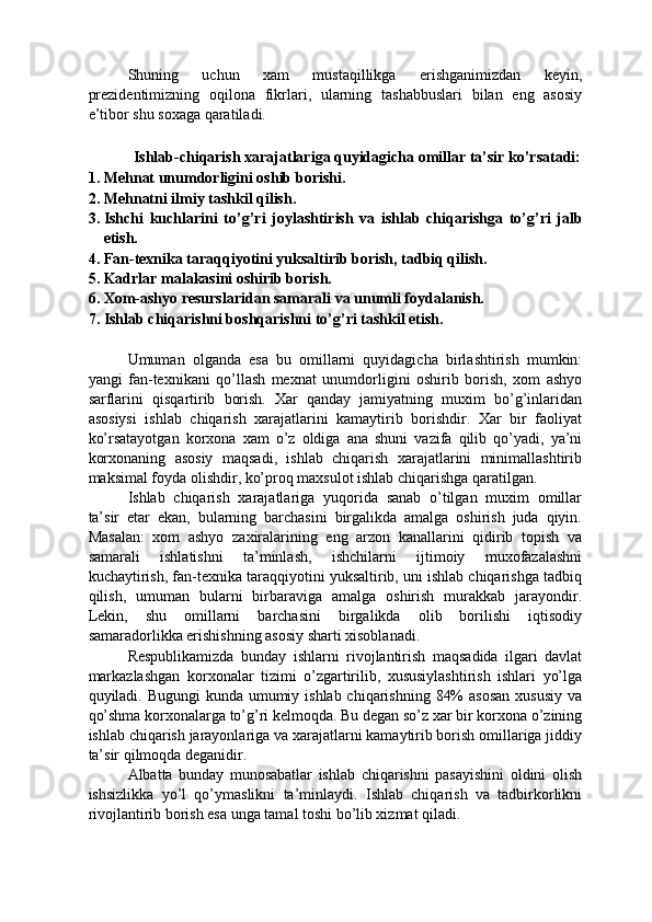 Shuning   uchun   xam   mustaqillikga   erishganimizdan   keyin,
prezidentimizning   oqilona   fikrlari,   ularning   tashabbuslari   bilan   eng   asosiy
e’tibor shu soxaga qaratiladi. 
   
Ishlab-chiqarish xarajatlariga quyidagicha omillar ta’sir ko’rsatadi: 
1. Mehnat unumdorligini oshib borishi. 
2. Mehnatni ilmiy tashkil qilish. 
3. Ishchi   kuchlarini   to’g’ri   joylashtirish   va   ishlab   chiqarishga   to’g’ri   jalb
etish. 
4. Fan-texnika taraqqiyotini yuksaltirib borish, tadbiq qilish. 
5. Kadrlar malakasini oshirib borish. 
6. Xom-ashyo resurslaridan samarali va unumli foydalanish. 
7. Ishlab chiqarishni boshqarishni to’g’ri tashkil etish. 
 
Umuman   olganda   esa   bu   omillarni   quyidagicha   birlashtirish   mumkin:
yangi   fan-texnikani   qo’llash   mexnat   unumdorligini   oshirib   borish,   xom   ashyo
sarflarini   qisqartirib   borish.   Xar   qanday   jamiyatning   muxim   bo’g’inlaridan
asosiysi   ishlab   chiqarish   xarajatlarini   kamaytirib   borishdir.   Xar   bir   faoliyat
ko’rsatayotgan   korxona   xam   o’z   oldiga   ana   shuni   vazifa   qilib   qo’yadi,   ya’ni
korxonaning   asosiy   maqsadi,   ishlab   chiqarish   xarajatlarini   minimallashtirib
maksimal foyda olishdir, ko’proq maxsulot ishlab chiqarishga qaratilgan. 
Ishlab   chiqarish   xarajatlariga   yuqorida   sanab   o’tilgan   muxim   omillar
ta’sir   etar   ekan,   bularning   barchasini   birgalikda   amalga   oshirish   juda   qiyin.
Masalan:   xom   ashyo   zaxiralarining   eng   arzon   kanallarini   qidirib   topish   va
samarali   ishlatishni   ta’minlash,   ishchilarni   ijtimoiy   muxofazalashni
kuchaytirish, fan-texnika taraqqiyotini yuksaltirib, uni ishlab chiqarishga tadbiq
qilish,   umuman   bularni   birbaraviga   amalga   oshirish   murakkab   jarayondir.
Lekin,   shu   omillarni   barchasini   birgalikda   olib   borilishi   iqtisodiy
samaradorlikka erishishning asosiy sharti xisoblanadi. 
Respublikamizda   bunday   ishlarni   rivojlantirish   maqsadida   ilgari   davlat
markazlashgan   korxonalar   tizimi   o’zgartirilib,   xususiylashtirish   ishlari   yo’lga
quyiladi. Bugungi  kunda umumiy ishlab chiqarishning 84%  asosan  xususiy va
qo’shma korxonalarga to’g’ri kelmoqda. Bu degan so’z xar bir korxona o’zining
ishlab chiqarish jarayonlariga va xarajatlarni kamaytirib borish omillariga jiddiy
ta’sir qilmoqda deganidir. 
Albatta   bunday   munosabatlar   ishlab   chiqarishni   pasayishini   oldini   olish
ishsizlikka   yo’l   qo’ymaslikni   ta’minlaydi.   Ishlab   chiqarish   va   tadbirkorlikni
rivojlantirib borish esa unga tamal toshi bo’lib xizmat qiladi.  