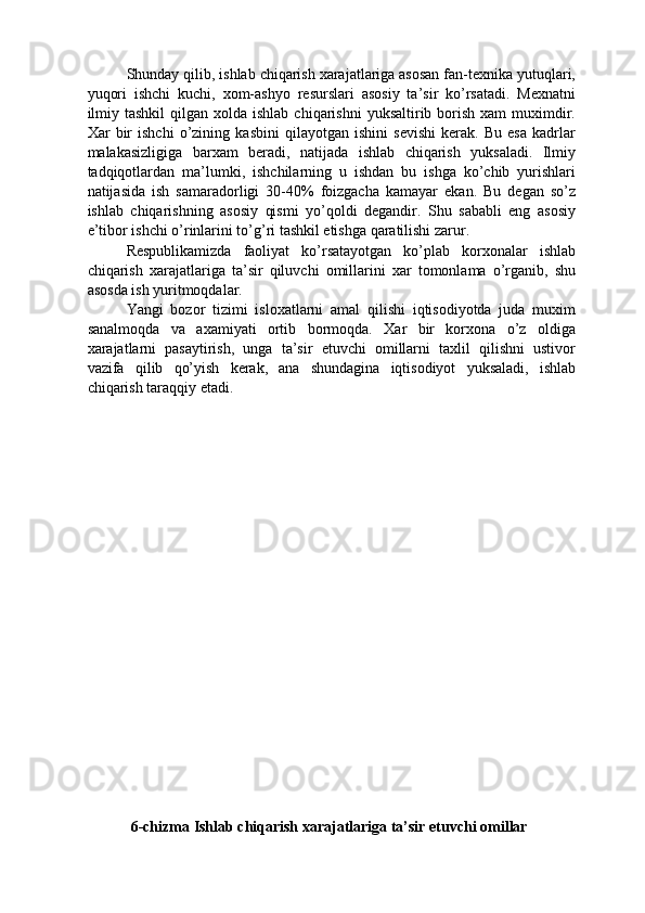 Shunday qilib, ishlab chiqarish xarajatlariga asosan fan-texnika yutuqlari,
yuqori   ishchi   kuchi,   xom-ashyo   resurslari   asosiy   ta’sir   ko’rsatadi.   Mexnatni
ilmiy  tashkil   qilgan xolda  ishlab  chiqarishni   yuksaltirib borish  xam  muximdir.
Xar   bir   ishchi   o’zining   kasbini   qilayotgan   ishini   sevishi   kerak.   Bu   esa   kadrlar
malakasizligiga   barxam   beradi,   natijada   ishlab   chiqarish   yuksaladi.   Ilmiy
tadqiqotlardan   ma’lumki,   ishchilarning   u   ishdan   bu   ishga   ko’chib   yurishlari
natijasida   ish   samaradorligi   30-40%   foizgacha   kamayar   ekan.   Bu   degan   so’z
ishlab   chiqarishning   asosiy   qismi   yo’qoldi   degandir.   Shu   sababli   eng   asosiy
e’tibor ishchi o’rinlarini to’g’ri tashkil etishga qaratilishi zarur. 
Respublikamizda   faoliyat   ko’rsatayotgan   ko’plab   korxonalar   ishlab
chiqarish   xarajatlariga   ta’sir   qiluvchi   omillarini   xar   tomonlama   o’rganib,   shu
asosda ish yuritmoqdalar. 
Yangi   bozor   tizimi   isloxatlarni   amal   qilishi   iqtisodiyotda   juda   muxim
sanalmoqda   va   axamiyati   ortib   bormoqda.   Xar   bir   korxona   o’z   oldiga
xarajatlarni   pasaytirish,   unga   ta’sir   etuvchi   omillarni   taxlil   qilishni   ustivor
vazifa   qilib   qo’yish   kerak,   ana   shundagina   iqtisodiyot   yuksaladi,   ishlab
chiqarish taraqqiy etadi. 
 
 
 
 
 
 
 
 
 
 
 
 
 
 
 
 
 
 
 
 
 
6-chizma Ishlab chiqarish xarajatlariga ta’sir etuvchi omillar  