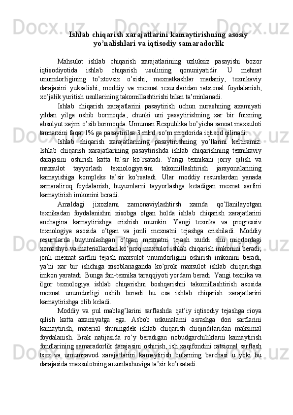 Ishlab chiqarish xarajatlarini kamaytirishning asosiy
yo’nalishlari va iqtisodiy samaradorlik 
 
Mahsulot   ishlab   chiqarish   xarajatlarining   uzluksiz   pasayishi   bozor
iqtisodiyotida   ishlab   chiqarish   usulining   qonuniyatidir.   U   mehnat
unumdorligining   to’xtovsiz   o’sishi,   mexnatkashlar   madaniy,   texnikaviy
darajasini   yuksalishi,   moddiy   va   mexnat   resurslaridan   ratsional   foydalanish,
xo’jalik yuritish usullarining takomillashtirishi bilan ta’minlanadi. 
Ishlab   chiqarish   xarajatlarini   pasaytirish   uchun   nurashning   axamiyati
yildan   yilga   oshib   bormoqda,   chunki   uni   pasaytirishning   xar   bir   foizning
absolyut xajmi o’sib bormoqda. Umuman Respublika bo’yicha sanoat maxsuloti
tannarxini faqat 1% ga pasaytirilsa 3 mlrd. so’m miqdorida iqtisod qilinadi. 
Ishlab   chiqarish   xarajatlarining   pasaytirishning   yo’llarini   keltiramiz.
Ishlab   chiqarish   xarajatlarining   pasaytirishda   ishlab   chiqarishning   texnikaviy
darajasini   oshirish   katta   ta’sir   ko’rsatadi.   Yangi   texnikani   joriy   qilish   va
maxsulot   tayyorlash   texnologiyasini   takomillashtirish   jarayonalarining
kamayishiga   kompleks   ta’sir   ko’rsatadi.   Ular   moddiy   resurslardan   yanada
samaraliroq   foydalanish,   buyumlarni   tayyorlashga   ketadigan   mexnat   sarfini
kamaytirish imkonini beradi. 
Amaldagi   jixozlarni   zamonaviylashtirsh   xamda   qo’llanilayotgan
texnikadan   foydalanishni   xisobga   olgan   holda   ishlab   chiqarish   xarajatlarini
anchagina   kamaytirishga   erishish   mumkin.   Yangi   texnika   va   progressiv
texnologiya   asosida   o’tgan   va   jonli   mexnatni   tejashga   erishiladi.   Moddiy
resurslarda   buyumlashgan   o’tgan   mexnatni   tejash   xuddi   shu   miqdordagi
xomashyo va materiallardan ko’proq maxsulot ishlab chiqarish imkonini beradi;
jonli   mexnat   sarfini   tejash   maxsulot   unumdorligini   oshirish   imkonini   beradi,
ya’ni   xar   bir   ishchiga   xisoblanaganda   ko’prok   maxsulot   ishlab   chiqarishga
imkon yaratadi. Bunga fan-texnika taraqqiyoti yordam beradi. Yangi texnika va
ilgor   texnologiya   ishlab   chiqarishni   boshqarishni   takomillashtirish   asosida
mexnat   unumdorligi   oshib   boradi   bu   esa   ishlab   chiqarish   xarajatlarini
kamaytirishga olib keladi. 
Moddiy   va   pul   mablag’larini   sarflashda   qat’iy   iqtisodiy   tejashga   rioya
qilish   katta   axamiyatga   ega.   Asbob   uskunalarni   asrashga   dori   sarflarini
kamaytirish,   material   shuningdek   ishlab   chiqarish   chiqindilaridan   maksimal
foydalanish.   Brak   natijasida   ro’y   beradigan   nobudgarchiliklarni   kamaytirish
fondlarining samaradorlik darajasini  oshirish, ish xaqifondini ratsional  sarflash
tsex   va   umumzavod   xarajatlarini   kamaytirish   bularning   barchasi   u   yoki   bu
darajasida maxsulotning arzonlashuviga ta’sir ko’rsatadi.  