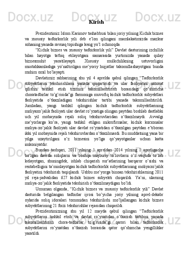 Kirish
 
Prezidentimiz Islom Karimov tashabbusi bilan joriy yilning Kichik biznes
va   xususiy   tadbirkorlik   yili   deb   e’lon   qilingani   mamlakatimizda   mazkur
sohaning yanada ravnaq topishiga keng yo’l ochmoqda. 
“Kichik   biznes   va   xususiy   tadbirkorlik   yili”   Davlat   dasturining   izchillik
bilan   hayotga   tatbiq   etilayotgani   samarasida   yurtimizda   yanada   qulay
biznesmuhit   yaratilayapti.   Xususiy   mulkchilikning   ustuvorligini
mustahkamlashga   yo’naltirilgan   me’yoriy   hujjatlar   takomillashayotgani   bunda
muhim omil bo’layapti. 
Davlatimiz   rahbarining   shu   yil   4   aprelda   qabul   qilingan   “Tadbirkorlik
subyektlarini   tekshirishlarni   yanada   qisqartirish   va   ular   faoliyatini   nazorat
qilishni   tashkil   etish   tizimini   takomillashtirish   borasidagi   qo’shimcha
choratadbirlar to’g’risida”gi  farmoniga muvofiq kichik tadbirkorlik subyektlari
faoliyatida   o’tkaziladigan   tekshirishlar   tartibi   yanada   takomillashtirildi.
Jumladan,   yangi   tashkil   qilingan   kichik   tadbirkorlik   subyektlarining
moliyaxo’jalik faoliyati ular davlat ro’yxatiga olingan paytdan boshlab dastlabki
uch   yil   mobaynida   rejali   soliq   tekshiruvlaridan   o’tkazilmaydi.   Avvalgi
me’yorlarga   ko’ra,   yangi   tashkil   etilgan   mikrofirmalar,   kichik   korxonalar
moliya-xo’jalik   faoliyati   ular   davlat   ro’yxatidan   o’tkazilgan   paytdan   e’tiboran
ikki yil mobaynida rejali tekshiruvlardan o’tkazilmasdi. Bu muddatning yana bir
yilga   uzaytirilgani   o’z   biznesini   yo’lga   qo’yayotganlar   uchun   katta
imkoniyatdir. 
Bundan   tashqari,   2011   yilning   1   apreldan   2014   yilning   1   apreligacha
bo’lgan   davrda   soliqlarni   va   boshqa   majburiy   to’lovlarni   o’z   vaqtida   to’lab
kelayotgan,   shuningdek,   ishlab   chiqarish   sur’atlarining   barqaror   o’sishi   va
rentabelligini ta’minlayotgan kichik tadbirkorlik subyektlarining moliyaxo’jalik
faoliyatini tekshirish taqiqlandi.  Ushbu me’yorga binoan tekshirishlarning 2011
yil   reja-jadvalidan   627   kichik   biznes   subyekti   chiqarildi.   Ya’ni,   ularning
moliya-xo’jalik faoliyatida tekshirish o’tkazilmaydigan bo’ldi. 
Umuman   olganda,   “Kichik   biznes   va   xususiy   tadbirkorlik   yili”   Davlat
dasturida   belgilangan   tadbirlar   ijrosi   bo’yicha   joriy   yilning   aprel-dekabr
oylarida   soliq   idoralari   tomonidan   tekshirilishi   mo’ljallangan   kichik   biznes
subyektlarining 21 foizi tekshirishlar rejasidan chiqarildi. 
Prezidentimizning   shu   yil   12   mayda   qabul   qilingan   “Tadbirkorlik
subyektlarini   tashkil   etish   va   davlat   ro’yxatidan   o’tkazish   tartibini   yanada
takomillashtirish   chora-tadbirlar   to’g’risida”gi   qarori   bilan   tadbirkorlik
subyektlarini   ro’yxatdan   o’tkazish   borasida   qator   qo’shimcha   yengilliklar
yaratildi.  