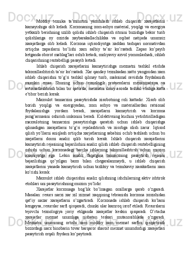 Moddiy   texnika   ta’minotini   yaxshilash   ishlab   chiqarish   xarajatlarini
kamayishiga olib keladi. Korxonaning xom-ashyo material, yoqilgi va energiya
yetkazib berishning uzilib qolishi  ishlab chiqarish ritmini  buzishga bekor turib
qolishlariga   oy   oxirida   xaybarakallachilikka   va   oqibat   natijada   unumsiz
xarajatlarga   olib   keladi.   Korxona   iqtisodiyotga   xaddan   tashqari   normativdan
ortiqcha   zapaslarni   bo’lishi   xam   salbiy   ta’sir   ko’rsatadi.   Zapas   ko’payib
ketganda oborot mablag’lari oshib ketadi, moliyaviy axvol yomonlashadi, ishlab
chiqarishning rentabelligi pasayib ketadi. 
Ishlab   chiqarish   xarajatlarini   kamaytirishga   mexnatni   tashkil   etishda
takomillashtirish ta’sir ko’rsatadi. Xar qanday texnikadan xatto yangisidan xam
ishlab   chiqarishni   to’g’ri   tashkil   qilmay   turib,   maksimal   ravishda   foydalanish
mumkin   emas.   Shuning   uchun   texnologik   protsesslarni   mexanizatsiya   va
avtomatlashtirish bilan bir qatorda, mexnatni ilmiy asosda  tashkil etishga katta
e’tibor berish kerak. 
Maxsulot   tannarxini   pasaytirishda   xisobotning   roli   kattadir.   Xisob   olib
borish   yoqilgi   va   energiyadan,   xom   ashyo   va   materiallardan   ratsional
foydalanishga   yordam   beradi,   xarajatlarni   kamaytirish   va   korxona
jamg’armasini oshirish imkonini beradi. Kolektivning kuchini yetishtirilladigan
maxsulotning   tannarxini   pasaytirishga   qaratish   uchun   ishlab   chiqarishga
qilinadigan   xarajatlarni   to’g’ri   rejalashtirish   va   xisobga   olish   zarur.   Iqtisod
qilish yo’llarni aniqlash ortiqcha xarjatlarning sababini ochib tashlash uchun bu
xarjatlarni   doimi   analiz   qilib   turish   kerak.   Ishlab   chiqarish   xarajatlarini
kamaytirish rejasining bajarilishini analiz qilish ishlab chiqarish rentabelligining
oshishi   uchun   korxonadagi   barcha   ishlarning   takomillashtirsh   uchun   muxim
axamiyatga   ega.   Lekin   analiz   faqatgina   tannarxning   pasaytirsh   rejasini
bajarilishiga   qo’yilgan   baxo   bilan   chegaralanmaydi,   u   ishlab   chiqarish
xarajatlarini yanada kamaytirish uchun taxlikiy va texnikaviy xarakatlarni xam
ko’rishi kerak. 
Maxsulot  ishlab chiqarishni analiz qilishning ishchilarning aktiv ishtirok
etishlari uni pasaytirishning muxim yo’lidir. 
Xarajatlar   korxonaga   bog’lik   bo’lmagan   omillarga   qarab   o’zgaradi.
Masalan:   resurs   narxi   xar   xil   xizmat   xaqqining   tebranishi   korxona   xoxishidan
qat’iy   nazar   xarajatlarni   o’zgartiradi.   Korxonada   ishlab   chiqarish   ko’lami
kengaysa, resurslar sarfi qisqaradi, chunki ular kamroq isrof etiladi. Resurslarni
tejovchi   texnologiya   joriy   etilganda   xarajatlar   keskin   qisqaradi.   O’rtacha
xarajatlar   mexnat   unumliga   nisbatan   teskari   mutanosiblikda   o’zgaradi.
Mexnatni   unumining   ortishi   xam   moddiy   xam   mexnat   sarfini   qisqartiradi
bozordagi narx binobarin tovar barqaror sharoit mexnat unumdorligi xarajatlari
pasaytirish orqali foydani ko’paytiradi.  