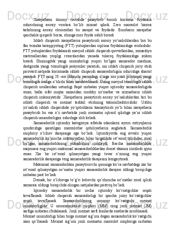 Xarajatlarni   doimiy   ravishda   pasaytirib   borish   korxona   foydasini
oshirishning   asosiy   vositasi   bo’lib   xizmat   qiladi.   Zero   maxsulot   baxosi
tarkibining   asosiy   elementlari   bu   xarajat   va   foydadir.   Binobarin   xarajatlar
qanchalik qisqarib borsa, shunga mos foyda oshib boradi. 
Ishlab   chiqarish   xarajatlarini   pasaytirish   asosiy   yo’nalishlaridan   biri   bu
fan texnika taraqqiyoting (FTT) yutuqlaridan oqilona foydalanishga erishishdir.
FTT yutuqlaridan foydalanish mavjud ishlab chiqarish quvvatlaridan, xomashyo
materiallaridan   yoqilgi   resurslaridan   yanada   tularoq   foydalanishga   imkon
beradi.   Shuningdek   yangi   unumdorligi   yuqori   bo’lgan   samarador   mashina,
dastgoxda yangi texnologik jarayonlar  yaratish, uni  ishlab chiqarish joriy etish
pirovard natijada korxonada ishlab chiqarish samaradorligini oshirishga sharoit
yaratadi. FTT ning 20 –asr ikkinchi yarmidagi o’ziga xos jixati printsipal yangi
texnologik usulga o’tilishi bilan xarakterlanadi. Uning mavjud texnologik ishlab
chiqarish   usullaridan   ustunligi   faqat   nisbatan   yuqori   iqtisodiy   samaradorligida
emas,   balki   sifat   nuqtai   nazaridan   moddiy   ne’matlar   va   xizmatlarni   ishlab
chiqarish   imkoniyatidir.   Xarajatlarni   pasaytirish   asosiy   yo’nalishlardan   biri   bu
ishlab   chiqarish   va   mexnat   tashkil   etishning   takomillashtirishdir.   Ushbu
yo’nalish   ishlab   chiqarishda   yo’qotishlarni   kamaytirish   yo’li   bilan   xarajatlarni
pasaytirish   bu   esa   o’z   navbatida   jonli   mexnatni   iqtisod   qilishga   ya’ni   ishlab
chiqarish unumdorligini oshishiga olib keladi. 
Samaradorlik   iqtisodiy   kategoriya   sifatida   odamlarni   ayrim   extiyojlarini
qondirishga   qaratilgan   maxsulotlar   qobiliyatlarini   anglatadi.   Samaradorlik
miqdoriy   o’lchov   darajasiga   ega   bo’ladi.   Iqtisodiyotda   eng   avvalo   yuqori
samaradorlik   ko’pincha   imkoniyatlari   bilan   birgalikda   ist’emol   qilishdan   xosil
bo’lgan   samaradorlikning   yuksalishini   izoxlaydi.   Barcha   samaradorliklar
majmuasi eng yuqori maksimal samaradorliklardan iborat ekanini izoxlash qiyin
emas.   Xar   bir   ist’emol   qilinayotgan   yangi   tovar   o’zining   eng   yuqori
samaradorlik darajasiga teng samaradorlik darajasini kengaytiradi. 
Maksimal samaradorlikni pasaytiruvchi qonunga ko’ra navbatdagi xar bir
ist’emol   qilinayotgan   ne’matni   yuqori   samaradorlik   darajasi   oldingi   bosqichga
nisbatan past bo’ladi.         
Demak, bir o’lchovga to’g’ri  keluvchi  qo’shimcha ne’matlar xosil  qilish
samarasi oldingi bosqichda olingan natijalardan pastroq bo’ladi. 
Iqtisodiy   samaradorlik   bir   necha   iqtisodiy   ko’rsatgichlar   orqali
tavsiflanadi.   Ishlab   chiqarish   samaradorligi   bir   qancha   juziy   ko’rsatgichlar
orqali   tavsiflanadi.   Samaradorlikning   umumiy   ko’rsatgichi   mexnat
unumdorligidir.   U   umummaxsulot   miqdori   (MM)   ning   jonli   mexnat   (JM)
sarfiga nisbatan ifodalanadi. Jonli mexnat sarfi kunlarda soatlarda xisoblanadi. 
Mexnat unumdorligi bilan birga mexnat sig’imi degan samaradorlik ko’rsatgichi
xam   qo’llanadi.   Mexnat   sig’imi   jonli   mexnatni   maxsulot   miqdoriga   nisbatan 