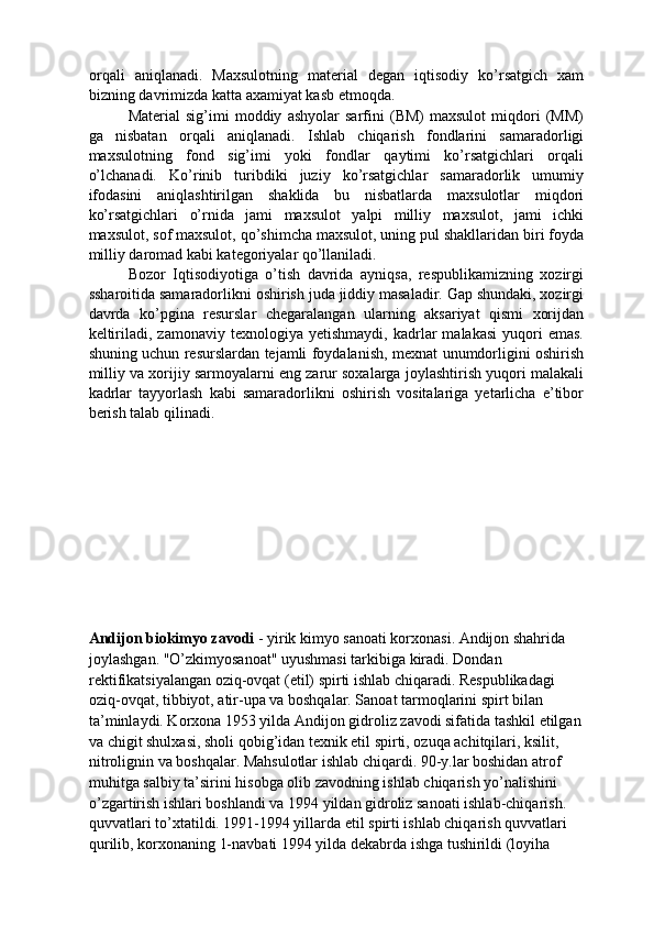 orqali   aniqlanadi.   Maxsulotning   material   degan   iqtisodiy   ko’rsatgich   xam
bizning davrimizda katta axamiyat kasb etmoqda. 
Material   sig’imi   moddiy   ashyolar   sarfini   (BM)   maxsulot   miqdori   (MM)
ga   nisbatan   orqali   aniqlanadi.   Ishlab   chiqarish   fondlarini   samaradorligi
maxsulotning   fond   sig’imi   yoki   fondlar   qaytimi   ko’rsatgichlari   orqali
o’lchanadi.   Ko’rinib   turibdiki   juziy   ko’rsatgichlar   samaradorlik   umumiy
ifodasini   aniqlashtirilgan   shaklida   bu   nisbatlarda   maxsulotlar   miqdori
ko’rsatgichlari   o’rnida   jami   maxsulot   yalpi   milliy   maxsulot,   jami   ichki
maxsulot, sof maxsulot, qo’shimcha maxsulot, uning pul shakllaridan biri foyda
milliy daromad kabi kategoriyalar qo’llaniladi. 
Bozor   Iqtisodiyotiga   o’tish   davrida   ayniqsa,   respublikamizning   xozirgi
ssharoitida samaradorlikni oshirish juda jiddiy masaladir. Gap shundaki, xozirgi
davrda   ko’pgina   resurslar   chegaralangan   ularning   aksariyat   qismi   xorijdan
keltiriladi,   zamonaviy   texnologiya   yetishmaydi,   kadrlar   malakasi   yuqori   emas.
shuning uchun resurslardan tejamli foydalanish, mexnat unumdorligini oshirish
milliy va xorijiy sarmoyalarni eng zarur soxalarga joylashtirish yuqori malakali
kadrlar   tayyorlash   kabi   samaradorlikni   oshirish   vositalariga   yetarlicha   e’tibor
berish talab qilinadi. 
 
 
 
 
 
 
 
 
Andijon biokimyo zavodi  - yirik kimyo sanoati korxonasi. Andijon shahrida 
joylashgan. "O’zkimyosanoat" uyushmasi tarkibiga kiradi. Dondan 
rektifikatsiyalangan oziq-ovqat (etil) spirti ishlab chiqaradi. Respublikadagi 
oziq-ovqat, tibbiyot, atir-upa va boshqalar. Sanoat tarmoqlarini spirt bilan 
ta’minlaydi. Korxona 1953 yilda Andijon gidroliz zavodi sifatida tashkil etilgan 
va chigit shulxasi, sholi qobig’idan texnik etil spirti, ozuqa achitqilari, ksilit, 
nitrolignin va boshqalar. Mahsulotlar ishlab chiqardi. 90-y.lar boshidan atrof 
muhitga salbiy ta’sirini hisobga olib zavodning ishlab chiqarish yo’nalishini 
o’zgartirish ishlari boshlandi va 1994 yildan gidroliz sanoati ishlab-chiqarish. 
quvvatlari to’xtatildi. 1991-1994 yillarda etil spirti ishlab chiqarish quvvatlari 
qurilib, korxonaning 1-navbati 1994 yilda dekabrda ishga tushirildi (loyiha  