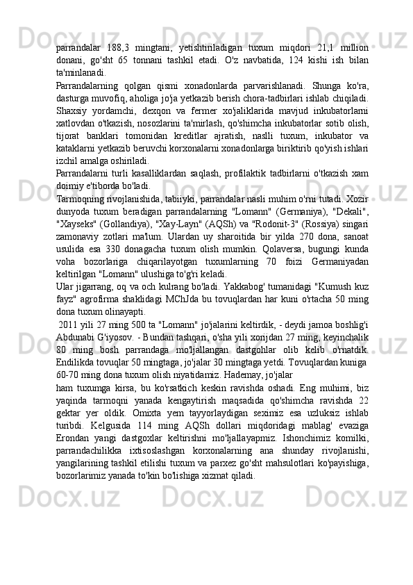 parrandalar   188,3   mingtani,   yetishtiriladigan   tuxum   miqdori   21,1   million
donani,   go'sht   65   tonnani   tashkil   etadi.   O'z   navbatida,   124   kishi   ish   bilan
ta'minlanadi. 
Parrandalarning   qolgan   qismi   xonadonlarda   parvarishlanadi.   Shunga   ko'ra,
dasturga muvofiq, aholiga jo'ja yetkazib berish chora-tadbirlari ishlab chiqiladi.
Shaxsiy   yordamchi,   dexqon   va   fermer   xo'jaliklarida   mavjud   inkubatorlarni
xatlovdan o'tkazish, nosozlarini ta'mirlash, qo'shimcha inkubatorlar sotib olish,
tijorat   banklari   tomonidan   kreditlar   ajratish,   naslli   tuxum,   inkubator   va
kataklarni yetkazib beruvchi korxonalarni xonadonlarga biriktirib qo'yish ishlari
izchil amalga oshiriladi. 
Parrandalarni   turli   kasalliklardan   saqlash,   profilaktik   tadbirlarni   o'tkazish   xam
doimiy e'tiborda bo'ladi. 
Tarmoqning rivojlanishida, tabiiyki, parrandalar nasli muhim o'rni tutadi. Xozir
dunyoda   tuxum   beradigan   parrandalarning   "Lomann"   (Germaniya),   "Dekali",
"Xayseks" (Gollandiya), "Xay-Layn" (AQSh) va "Rodonit-3" (Rossiya) singari
zamonaviy   zotlari   ma'lum.   Ulardan   uy   sharoitida   bir   yilda   270   dona,   sanoat
usulida   esa   330   donagacha   tuxum   olish   mumkin.   Qolaversa,   bugungi   kunda
voha   bozorlariga   chiqarilayotgan   tuxumlarning   70   foizi   Germaniyadan
keltirilgan "Lomann" ulushiga to'g'ri keladi. 
Ular jigarrang, oq va och kulrang bo'ladi. Yakkabog' tumanidagi "Kumush kuz
fayz"  agrofirma   shaklidagi   MChJda   bu  tovuqlardan   har   kuni   o'rtacha   50   ming
dona tuxum olinayapti. 
 2011 yili 27 ming 500 ta "Lomann" jo'jalarini keltirdik, - deydi jamoa boshlig'i
Abdunabi G'iyosov. - Bundan tashqari, o'sha yili xorijdan 27 ming, keyinchalik
80   ming   bosh   parrandaga   mo'ljallangan   dastgohlar   olib   kelib   o'rnatdik.
Endilikda tovuqlar 50 mingtaga, jo'jalar 30 mingtaga yetdi. Tovuqlardan kuniga
60-70 ming dona tuxum olish niyatidamiz. Hademay, jo'jalar 
ham   tuxumga   kirsa,   bu   ko'rsatkich   keskin   ravishda   oshadi.   Eng   muhimi,   biz
yaqinda   tarmoqni   yanada   kengaytirish   maqsadida   qo'shimcha   ravishda   22
gektar   yer   oldik.   Omixta   yem   tayyorlaydigan   seximiz   esa   uzluksiz   ishlab
turibdi.   Kelgusida   114   ming   AQSh   dollari   miqdoridagi   mablag'   evaziga
Erondan   yangi   dastgoxlar   keltirishni   mo'ljallayapmiz.   Ishonchimiz   komilki,
parrandachilikka   ixtisoslashgan   korxonalarning   ana   shunday   rivojlanishi,
yangilarining tashkil  etilishi tuxum va parxez go'sht  mahsulotlari ko'payishiga,
bozorlarimiz yanada to'kin bo'lishiga xizmat qiladi. 
  