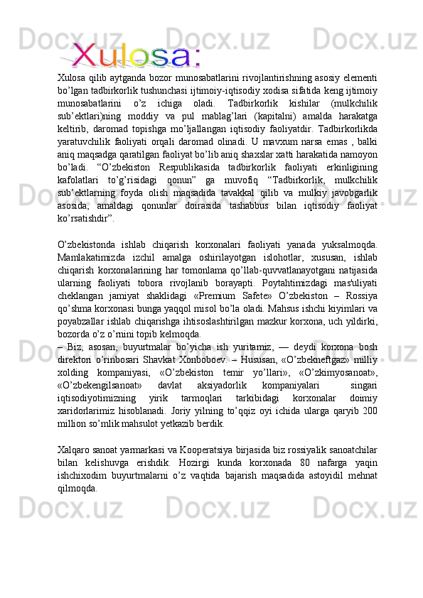 Xulosa qilib aytganda bozor munosabatlarini rivojlantirishning asosiy elementi
bo’lgan tadbirkorlik tushunchasi ijtimoiy-iqtisodiy xodisa sifatida keng ijtimoiy
munosabatlarini   o’z   ichiga   oladi.   Tadbirkorlik   kishilar   (mulkchilik
sub’ektlari)ning   moddiy   va   pul   mablag’lari   (kapitalni)   amalda   harakatga
keltirib,   daromad   topishga   mo’ljallangan   iqtisodiy   faoliyatdir.   Tadbirkorlikda
yaratuvchilik   faoliyati   orqali   daromad   olinadi.   U   mavxum   narsa   emas   ,   balki
aniq maqsadga qaratilgan faoliyat bo’lib aniq shaxslar xatti harakatida namoyon
bo’ladi.   “O’zbekiston   Respublikasida   tadbirkorlik   faoliyati   erkinligining
kafolatlari   to’g’risidagi   qonun”   ga   muvofiq   “Tadbirkorlik,   mulkchilik
sub’ektlarning   foyda   olish   maqsadida   tavakkal   qilib   va   mulkiy   javobgarlik
asosida,   amaldagi   qonunlar   doirasida   tashabbus   bilan   iqtisodiy   faoliyat
ko’rsatishdir”. 
 
O’zbekistonda   ishlab   chiqarish   korxonalari   faoliyati   yanada   yuksalmoqda.
Mamlakatimizda   izchil   amalga   oshirilayotgan   islohotlar,   xususan,   ishlab
chiqarish   korxonalarining   har   tomonlama   qo’llab-quvvatlanayotgani   natijasida
ularning   faoliyati   tobora   rivojlanib   borayapti.   Poytahtimizdagi   mas'uliyati
cheklangan   jamiyat   shaklidagi   «Premium   Safete»   O’zbekiston   –   Rossiya
qo’shma korxonasi bunga yaqqol misol bo’la oladi. Mahsus ishchi kiyimlari va
poyabzallar ishlab chiqarishga ihtisoslashtirilgan mazkur korxona, uch yildirki,
bozorda o’z o’rnini topib kelmoqda. 
–   Biz,   asosan,   buyurtmalar   bo’yicha   ish   yuritamiz,   —   deydi   korxona   bosh
direktori   o’rinbosari   Shavkat   Xonboboev.   –   Hususan,   «O’zbekneftgaz»   milliy
xolding   kompaniyasi,   «O’zbekiston   temir   yo’llari»,   «O’zkimyosanoat»,
«O’zbekengilsanoat»   davlat   aksiyadorlik   kompaniyalari     singari
iqtisodiyotimizning   yirik   tarmoqlari   tarkibidagi   korxonalar   doimiy
xaridorlarimiz   hisoblanadi.   Joriy   yilning   to’qqiz   oyi   ichida   ularga   qaryib   200
million so’mlik mahsulot yetkazib berdik. 
 
Xalqaro sanoat yarmarkasi va Kooperatsiya birjasida biz rossiyalik sanoatchilar
bilan   kelishuvga   erishdik.   Hozirgi   kunda   korxonada   80   nafarga   yaqin
ishchixodim   buyurtmalarni   o’z   vaqtida   bajarish   maqsadida   astoyidil   mehnat
qilmoqda. 
 
 
 
  