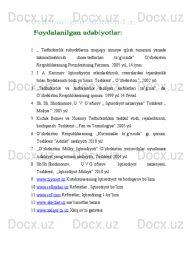  
 
 
1. ,,   Tadbirkorlik   subyektlarini   xuquqiy   ximoya   qilish   tuzumini   yanada
takomillashtirish   chora-tadbirlari   to’g’risida”   O’zbekiston
Respublikasining Prezidentining Farmoni. 2005 yil, 14 iyun. 
2. I.   A.   Karimov.   Iqtisodiyotni   erkinlashtirish,   resurslardan   tejamkorlik
bilan foydalanish-bosh yo’limiz.  Toshkent ,, O’zbekiston ”, 2002 yil. 
3. ,,Tadbirkorlik   va   tadbirkorlik   faoliyati   kafolatlari   to’g’risi”   da.
O’zbekiston Respublikasining qonuni. 1999 yil 14 fevral.  
4. Sh. Sh. Shodmonov, U. V. G’afurov ,, Iqtisodiyot nazariyasi” Toshkent ,,
Moliya “ 2005 yil. 
5. Kichik   Biznes   va   Xususiy   Tadbirkorlikni   tashkil   etish,   rejalashtirish,
boshqarish.  Toshkent-,, Fan va Texnologiya” 2005 yil. 
6. O’zbekiston   Respublikasining   ,,Korxonalar   to’g’risida”   gi   qonuni.
Toshkent “Adolat” nashryoti 2010 yil. 
7. ,,O’zbekiston   Milliy   Iqtisodiyoti”   O’zbekiston   yozuvchilar   uyushmasi
Adabiyot jamg’armasi nashryoti, Toshkent 2004 yil. 
8. Sh.Sh.Shodmonov,   U.V.G’ofurov.   Iqtisodiyot   nazariyasi,
Toshkent,  ,,Iqtisodiyot-Moliya” 2010 yil. 
9. www.ziyonet.uz     Kutubxonasining Iqtisodiyot va boshqaruv bo’limi 
10. www.referatlar.uz     Referatlar , Iqtisodiyot bo’limi 
11. www.ref.com     Referatlar, Iqtisodning 1-bo’limi 
12. www.skachat.uz     ma’lumotlar bazasi 
13. www.xalqso’zi.uz     Xalq so’zi gazetasi  
 
 
 
 
    