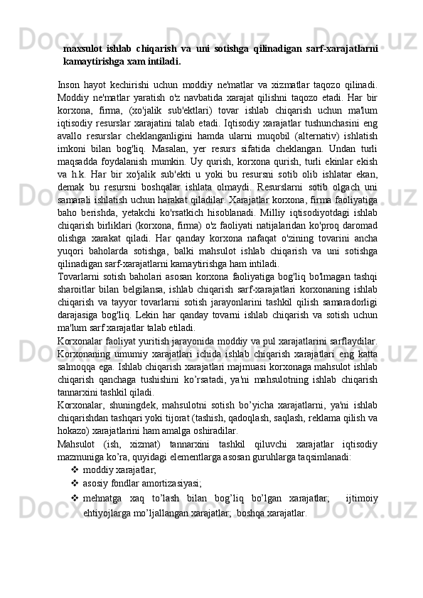 maxsulot   ishlab   chiqarish   va   uni   sotishga   qilinadigan   sarf-xarajatlarni
kamaytirishga xam intiladi. 
Inson   hayot   kechirishi   uchun   moddiy   ne'matlar   va   xizmatlar   taqozo   qilinadi.
Moddiy   ne'matlar   yaratish   o'z   navbatida   xarajat   qilishni   taqozo   etadi.   Har   bir
korxona,   firma,   (xo'jalik   sub'ektlari)   tovar   ishlab   chiqarish   uchun   ma'lum
iqtisodiy   resurslar   xarajatini   talab   etadi.   Iqtisodiy   xarajatlar   tushunchasini   eng
avallo   resurslar   cheklanganligini   hamda   ularni   muqobil   (alternativ)   ishlatish
imkoni   bilan   bog'liq.   Masalan,   yer   resurs   sifatida   cheklangan.   Undan   turli
maqsadda   foydalanish   mumkin.   Uy   qurish,   korxona   qurish,   turli   ekinlar   ekish
va   h.k.   Har   bir   xo'jalik   sub'ekti   u   yoki   bu   resursni   sotib   olib   ishlatar   ekan,
demak   bu   resursni   boshqalar   ishlata   olmaydi.   Resurslarni   sotib   olgach   uni
samarali ishlatish uchun harakat qiladilar. Xarajatlar korxona, firma faoliyatiga
baho   berishda,   yetakchi   ko'rsatkich   hisoblanadi.   Milliy   iqtisodiyotdagi   ishlab
chiqarish birliklari (korxona, firma) o'z faoliyati natijalaridan ko'proq daromad
olishga   xarakat   qiladi.   Har   qanday   korxona   nafaqat   o'zining   tovarini   ancha
yuqori   baholarda   sotishga,   balki   mahsulot   ishlab   chiqarish   va   uni   sotishga
qilinadigan sarf-xarajatlarni kamaytirishga ham intiladi. 
Tovarlarni   sotish   baholari   asosan   korxona   faoliyatiga   bog'liq   bo'lmagan   tashqi
sharoitlar   bilan   belgilansa,   ishlab   chiqarish   sarf-xarajatlari   korxonaning   ishlab
chiqarish   va   tayyor   tovarlarni   sotish   jarayonlarini   tashkil   qilish   samaradorligi
darajasiga   bog'liq.   Lekin   har   qanday   tovarni   ishlab   chiqarish   va   sotish   uchun
ma'lum sarf xarajatlar talab etiladi. 
Korxonalar faoliyat yuritish jarayonida moddiy va pul xarajatlarini sarflaydilar.
Korxonaning   umumiy   xarajatlari   ichida   ishlab   chiqarish   xarajatlari   eng   katta
salmoqqa ega. Ishlab chiqarish xarajatlari majmuasi korxonaga mahsulot ishlab
chiqarish   qanchaga   tushishini   ko’rsatadi,   ya'ni   mahsulotning   ishlab   chiqarish
tannarxini tashkil qiladi. 
Korxonalar,   shuningdek,   mahsulotni   sotish   bo’yicha   xarajatlarni,   ya'ni   ishlab
chiqarishdan tashqari yoki tijorat (tashish, qadoqlash, saqlash, reklama qilish va
hokazo) xarajatlarini ham amalga oshiradilar. 
Mahsulot   (ish,   xizmat)   tannarxini   tashkil   qiluvchi   xarajatlar   iqtisodiy
mazmuniga ko’ra, quyidagi elementlarga asosan guruhlarga taqsimlanadi: 
 moddiy xarajatlar; 
 asosiy fondlar amortizasiyasi; 
 mehnatga   xaq   to’lash   bilan   bog’liq   bo’lgan   xarajatlar;     ijtimoiy
ehtiyojlarga mo’ljallangan xarajatlar;    boshqa xarajatlar.  