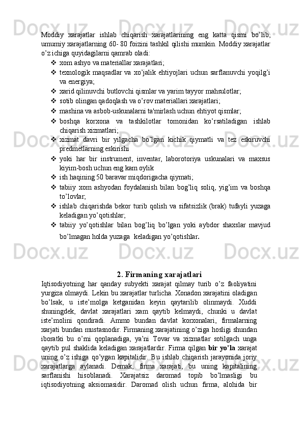 Moddiy   xarajatlar   ishlab   chiqarish   xarajatlarining   eng   katta   qismi   bo’lib,
umumiy xarajatlarning 60- 80 foizini tashkil qilishi mumkin. Moddiy xarajatlar
o’z ichiga quyidagilarni qamrab oladi: 
 xom ashyo va materiallar xarajatlari; 
 texnologik  maqsadlar  va  xo’jalik  ehtiyojlari  uchun  sarflanuvchi  yoqilg’i
va energiya; 
 xarid qilinuvchi butlovchi qismlar va yarim tayyor mahsulotlar; 
 sotib olingan qadoqlash va o’rov materiallari xarajatlari; 
 mashina va asbob-uskunalarni ta'mirlash uchun ehtiyot qismlar; 
 boshqa   korxona   va   tashkilotlar   tomonidan   ko’rsatiladigan   ishlab
chiqarish xizmatlari; 
 xizmat   davri   bir   yilgacha   bo’lgan   kichik   qiymatli   va   tez   eskiruvchi
predmetlarning eskirishi 
 yoki   har   bir   instrument,   inventar,   laborotoriya   uskunalari   va   maxsus
kiyim-bosh uchun eng kam oylik 
 ish haqining 50 baravar miqdorigacha qiymati; 
 tabiiy   xom   ashyodan   foydalanish   bilan   bog’liq   soliq,   yig’im   va   boshqa
to’lovlar; 
 ishlab   chiqarishda   bekor   turib   qolish   va   sifatsizlik   (brak)   tufayli   yuzaga
keladigan yo’qotishlar; 
 tabiiy   yo’qotishlar   bilan   bog’liq   bo’lgan   yoki   aybdor   shaxslar   mavjud
bo’lmagan holda yuzaga    keladigan yo’qotishlar . 
 
 
 
2. Firmaning xarajatlari
Iqtisodiyotning   har   qanday   subyekti   xarajat   qilmay   turib   o’z   faoliyatini
yurgiza olmaydi. Lekin bu xarajatlar turlicha. Xonadon xarajatini oladigan
bo’lsak,   u   iste’molga   ketganidan   keyin   qaytarilib   olinmaydi.   Xuddi
shuningdek,   davlat   xarajatlari   xam   qaytib   kelmaydi,   chunki   u   davlat
iste’molini   qondiradi.   Ammo   bundan   davlat   korxonalari,   firmalarning
xarjati bundan mustasnodir. Firmaning xarajatining o’ziga hosligi shundan
iboratki   bu   o’rni   qoplanadiga,   ya’ni   Tovar   va   xizmatlar   sotilgach   unga
qaytib pul  shaklida keladigan  xarajatlardir. Firma qilgan   bir yo’la   xarajat
uning   o’z   ishiga   qo’ygan   kapitalidir.   Bu   ishlab   chiqarish   jarayonida   joriy
xarajatlarga   aylanadi.   Demak,   firma   xarajati,   bu   uning   kapitalining
sarflanishi   hisoblanadi.   Xarajatsiz   daromad   topib   bo’lmasligi   bu
iqtisodiyotning   aksiomasidir.   Daromad   olish   uchun   firma,   alohida   bir 