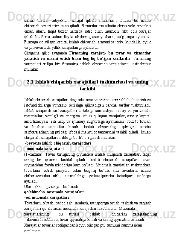 shaxs,   barcha   subyektlar   xarajat   qilishi   muharrar.,   chunki   bu   ishlab
chiqarish resurslarini talab qiladi. Resurslar esa albatta ehson yoki suvtekin
emas,   ularni   faqat   bozor   narxida   sotib   olish   mumkin.   Shu   bois   xarajat
qilish   bu   firma   uchun   foyda   olishning   asosiy   sharti,   bo’g’iniga   aylanadi.
Firmaga qo’yilgan kapital ishlab chiqarish jarayonida joriy, kundalik, oylik
va privovardida yillik xarajatlariga aylanadi. 
Qisqacha   qilib   aytganda   Firmaning   xarajati-   bu   tovar   va   xizmatlar
yaratish   va   ularni   sotish   bilan   bog’liq   bo’lgan   sarflardir.   Firmaning
xarajatlari   safiga   biz   firmaning   ishlab   chiqarish   xarajatlarini   kiritishimiz
mumkin. 
 
2.1 Ishlab chiqarish xarajatlari tushunchasi va uning 
tarkibi 
 
Ishlab chiqarish xarajatlari deganda tovar va xizmatlarni ishlab chiqarish va
iste'molchilarga   yetkazib   berishga   qilinadigan   barcha   sarflar   tushuniladi.
Ishlab chiqarish sarf-xarajatlari tarkibiga xom ashyo, asosiy va yordamchi
materiallar,   yonilg’i   va   energiya   uchun   qilingan   xarajatlar,   asosiy   kapital
amortizasiyasi,   ish   haqi   va   ijtimoiy   sug’urtaga   ajratmalari,   foiz   to’lovlari
va   boshqa   xarajatlar   kiradi.   Ishlab   chiqarishga   qilingan   barcha
sarfxarajatlarning puldagi ifodasi mahsulot tannarxini tashkil qiladi. Ishlab
chiqarish xarajatlarini ikkiga bo’lib o’rganish mumkin:   
 - bevosita ishlab chiqarish xarajatlari  
 - muomala xarajatlari  
(1-chizma).   Tovar   birligining   qiymatida   ishlab   chiqarish   xarajatlari   faqat
uning   bir   qismini   tashkil   qiladi.   Ishlab   chiqarish   xarajatlari   tovar
qiymatidan foyda miqdoriga kam bo’ladi. Muomala xarajatlari tushunchasi
tovarlarni   sotish   jarayoni   bilan   bog’liq   bo’lib,   shu   tovarlarni   ishlab
chiharuvchidan   olib,   iste'molchiga   yetkazilguncha   ketadigan   sarflarga
aytiladi. 
Ular   ikki   guruxga   bo’linadi:   -
qo’shimcha   muomala   xarajatlari
- sof muomala xarajatlari . 
Tovarlarni o’rash, qadoqlash, saralash, transportga ortish, tashish va saqlash 
xarajatlari qo’shimcha muomala xarajatlari hisoblanadi. Muomala 
xarajatlarining  bu  turlari  ishlab  chiqarish  xarajatlarining 
davomi hisoblanib, tovar qiymatiga kiradi va uning qiymatini oshiradi. 
Xarajatlar tovarlar sotilgandan keyin olingan pul tushumi summasidan 
qoplanadi.  